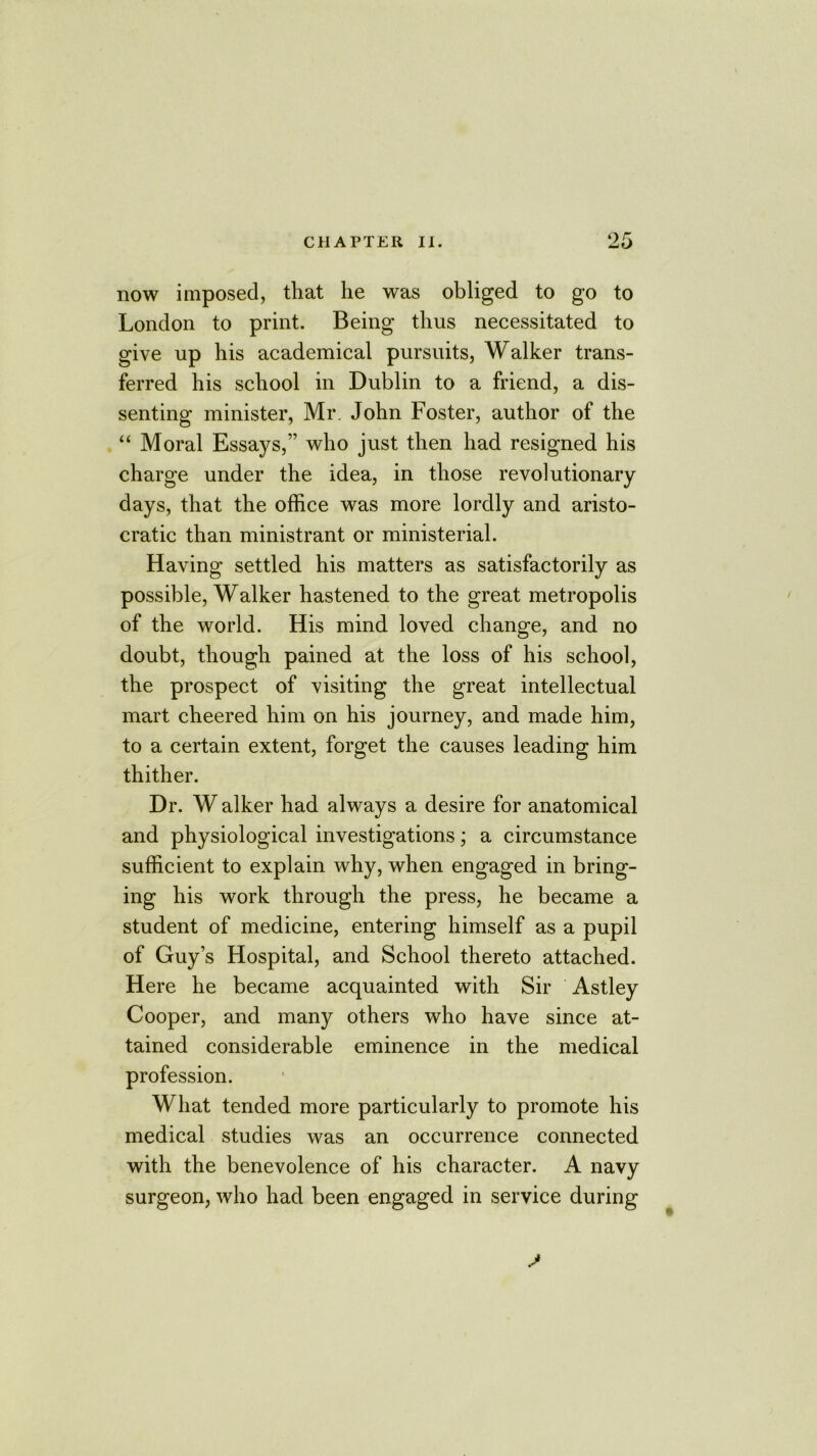 now imposed, that he was obliged to go to London to print. Being thus necessitated to give up his academical pursuits, Walker trans- ferred his school in Dublin to a friend, a dis- senting minister, Mr. John Foster, author of the “ Moral Essays,” who just then had resigned his charge under the idea, in those revolutionary days, that the office was more lordly and aristo- cratic than ministrant or ministerial. Having settled his matters as satisfactorily as possible, Walker hastened to the great metropolis of the world. His mind loved change, and no doubt, though pained at the loss of his school, the prospect of visiting the great intellectual mart cheered him on his journey, and made him, to a certain extent, forget the causes leading him thither. Dr. W alker had always a desire for anatomical and physiological investigations; a circumstance sufficient to explain why, when engaged in bring- ing his work through the press, he became a student of medicine, entering himself as a pupil of Guy’s Hospital, and School thereto attached. Here he became acquainted with Sir Astley Cooper, and many others who have since at- tained considerable eminence in the medical profession. What tended more particularly to promote his medical studies was an occurrence connected with the benevolence of his character. A navy surgeon, who had been engaged in service during