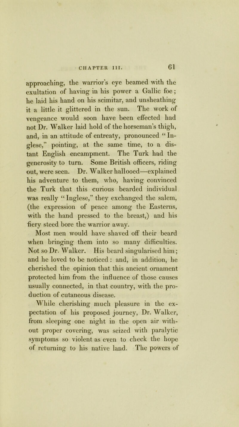 approaching, the warrior’s eye beamed with the exultation of having in his power a Gallic foe; he laid his hand on his scimitar, and unsheathing it a little it glittered in the sun. The work of vengeance would soon have been effected had not Dr. Walker laid hold of the horseman’s thigh, and, in an attitude of entreaty, pronounced “ In- glese,” pointing, at the same time, to a dis- tant English encampment. The Turk had the generosity to turn. Some British officers, riding out, were seen. Dr. Walker hallooed—explained his adventure to them, who, having convinced the Turk that this curious bearded individual was really “ Inglese,” they exchanged the salem, (the expression of peace among the Easterns, with the hand pressed to the breast,) and his fiery steed bore the warrior away. Most men would have shaved off their beard when bringing them into so many difficulties. Not so Dr. Walker. His beard singularised him; and he loved to be noticed : and, in addition, he cherished the opinion that this ancient ornament protected him from the influence of those causes usually connected, in that country, with the pro- duction of cutaneous disease. While cherishing much pleasure in the ex- pectation of his proposed journey, Dr. Walker, from sleeping one night in the open air with- out proper covering, was seized with paralytic symptoms so violent as even to check the hope of returning to his native land. The powers of