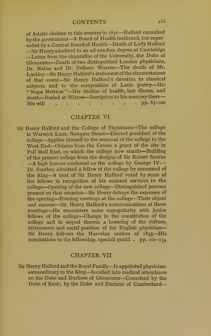 of Asiatic cholera to this country in 1831—Halford consulted by the government—A Board of Health instituted, but super- seded by a Central Board of Health—Death of Lady Halford —Sir Henry admitted to an ad eundem degree at Cambridge —Letter from the chancellor of the University, the Duke of Gloucester—Death of two distinguished London physicians. Dr. Maton and Dr. Pelham Warren—The death of Mr. Lockley—Sir Henry Halford’s statement of the circumstances of that event—Sir Henry Halford’s devotion to classical subjects and to the composition of Latin poetry—His “ Nugae Metricae ”—His decline of health, last illness, and death—Buried at Wistow—Incription to his memory there— His will 67-100 CHAPTER VI Sir Henry Halford and the College of Physicians—The college in Warwick Lane, Newgate Street—Elected president of the college—Applies himself to the removal of the college to the West End—Obtadns from the Crown a grant of the site in Pall Mall East, on which the college now stands—Building of the present college from the designs of Sir Robert Smirke —A high honour conferred on the college by George IV.— Dr. Southey admitted a fellow of the college by command of 'the King—A bust of Sir Henry Halford voted by some of the fellows in recognition of his eminent services to the college—Opening of the new college—Distinguished persons present on that occasion—Sir Henry defrays the expenses of the opening—Evening meetings at the college—Their object and success—Sir Henry Halford’s communications at these meetings—He encounters some unpopularity with junior fellows of the college—Change in the constitution of the college and in sequel thereto a lowering of the culture, attainments and social position of the English physician— Sir Henry delivers the Harveian oration of 1835—His nominations to the fellowship, speciali gratia . pp. 101-134 CHAPTER VII Sir Henry Halford and the Royal Family—Is appointed physician- extraordinary to the King—Is called into medical attendance on the Duke and Duchess of Gloucester—Consulted by the Duke of Kent; by the Duke and Duchess of Cumberland—