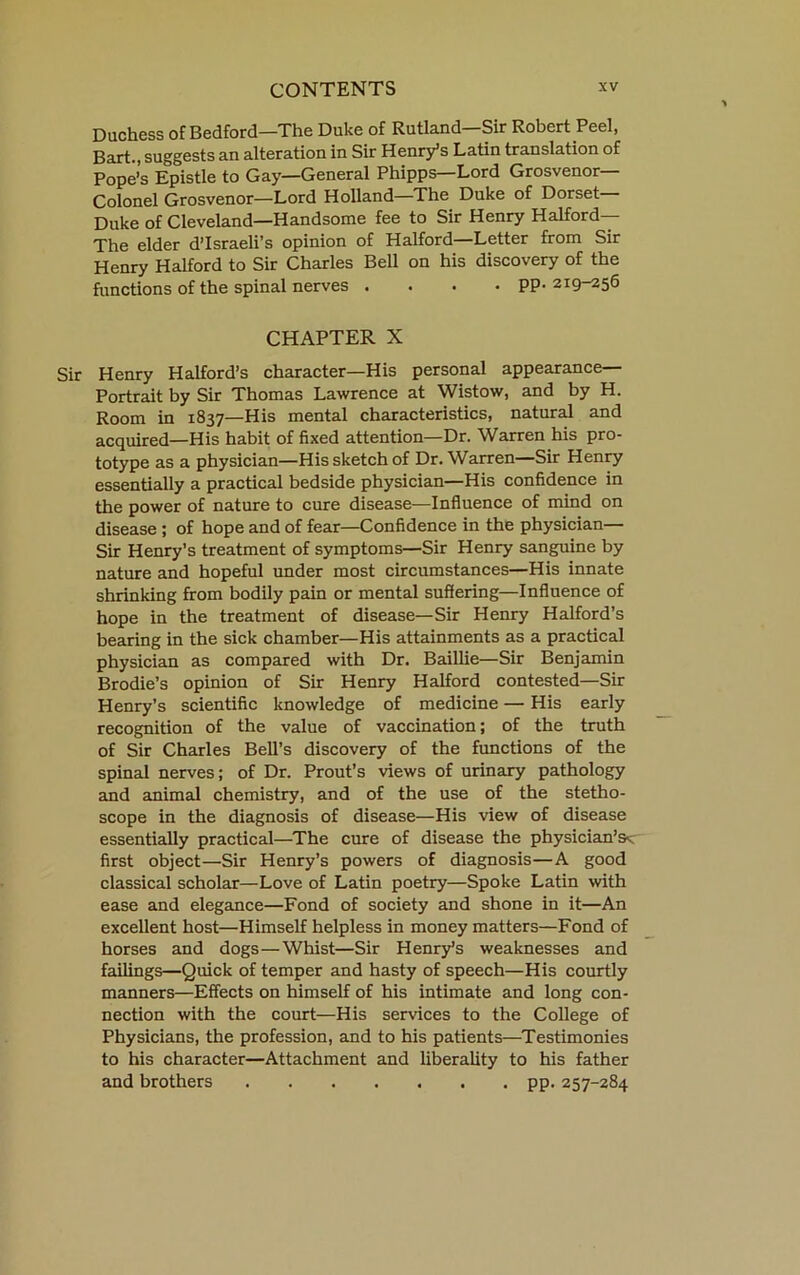 Duchess of Bedford—The Duke of Rutland—Sir Robert Peel, Bart., suggests an alteration in Sir Henry’s Latin translation of Pope’s Epistle to Gay—General Phipps—Lord Grosvenor— Colonel Grosvenor—Lord Holland—The Duke of Dorset— Duke of Cleveland—Handsome fee to Sir Henry Halford— The elder d’Israeli’s opinion of Halford—Letter from Sir Henry Halford to Sir Charles Bell on his discovery of the functions of the spinal nerves .... pp. 219-256 CHAPTER X Sir Henry Halford’s character—His personal appearance— Portrait by Sir Thomas Lawrence at Wistow, and by H. Room in 1837—His mental characteristics, natural and acquired—His habit of fixed attention—Dr. Warren his pro- totype as a physician—His sketch of Dr. Warren—Sir Henry essentiaily a practical bedside physician—His confidence in the power of nature to cure disease—Influence of mind on disease ; of hope and of fear—Confidence in the physician— Sir Henry’s treatment of symptoms—Sir Henry sanguine by nature and hopeful under most circumstances—His innate shrinking from bodily pain or mental suffering—Inffuence of hope in the treatment of disease—Sir Henry Halford’s bearing in the sick chamber—His attainments as a practical physician as compared with Dr. Baillie—Sir Benjamin Brodie’s opinion of Sir Henry Halford contested—Sir Henry’s scientific knowledge of medicine — His early recognition of the value of vaccination; of the truth of Sir Charles Bell’s discovery of the functions of the spinal nerves; of Dr. Prout’s views of urinary pathology and animal chemistry, and of the use of the stetho- scope in the diagnosis of disease—His view of disease essentially practical—The cure of disease the physician’s^ first object—Sir Henry’s powers of diagnosis—A good classical scholar—Love of Latin poetry—Spoke Latin with ease and elegance—Fond of society and shone in it—An excellent host—Himself helpless in money matters—Fond of horses and dogs—Whist—Sir Henry’s weaknesses and failings—Quick of temper and hasty of speech—His courtly manners—Effects on himself of his intimate and long con- nection with the court—His services to the College of Physicians, the profession, and to his patients—^Testimonies to his character—Attachment and liberality to his father and brothers pp. 257-284