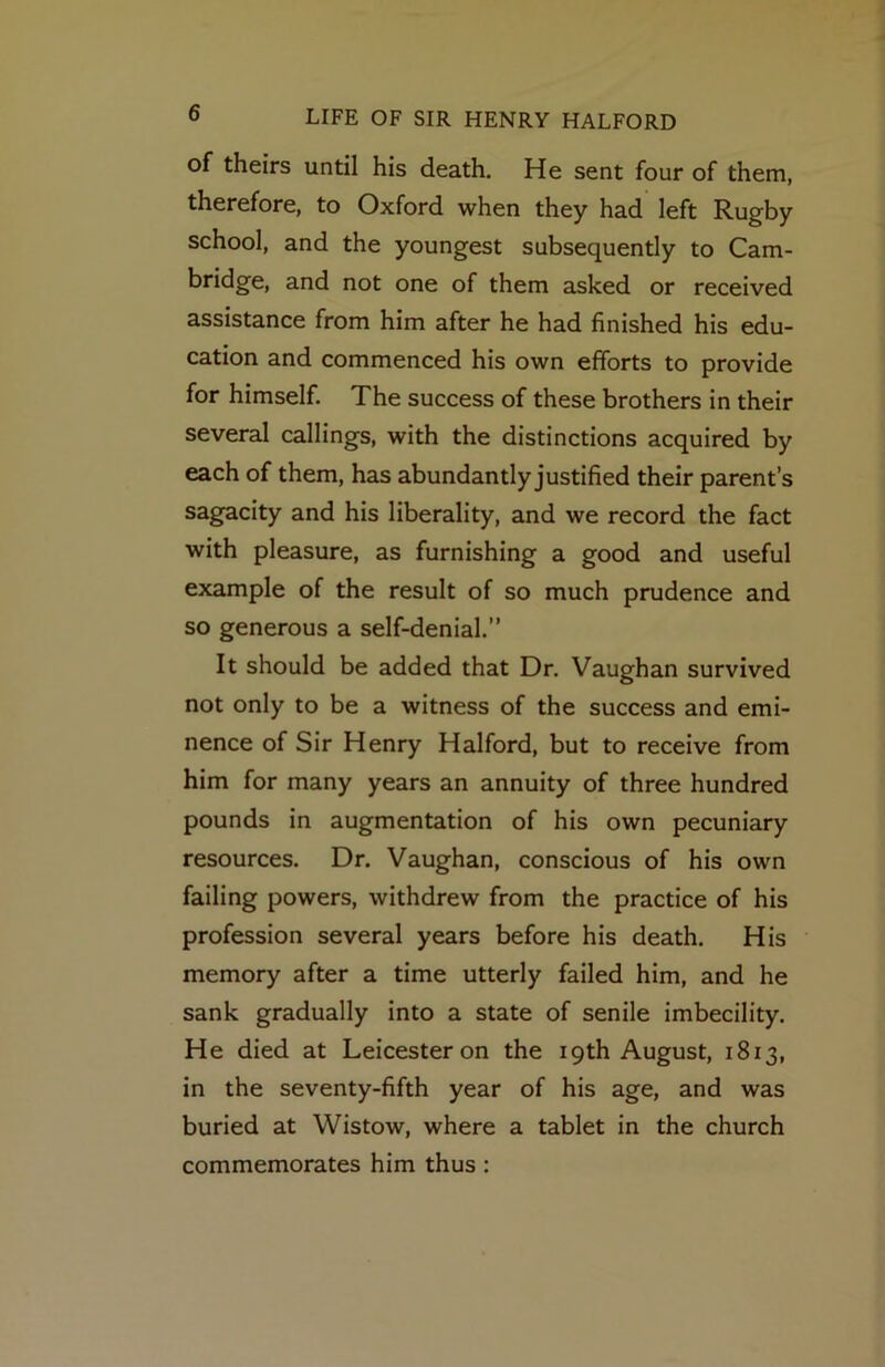 of theirs until his death. He sent four of them, therefore, to Oxford when they had left Rugby school, and the youngest subsequently to Cam- bridge, and not one of them asked or received assistance from him after he had finished his edu- cation and commenced his own efforts to provide for himself. The success of these brothers in their several callings, with the distinctions acquired by each of them, has abundantly justified their parent’s sagacity and his liberality, and we record the fact with pleasure, as furnishing a good and useful example of the result of so much prudence and so generous a self-denial.” It should be added that Dr. Vaughan survived not only to be a witness of the success and emi- nence of Sir Henry Halford, but to receive from him for many years an annuity of three hundred pounds in augmentation of his own pecuniary resources. Dr. Vaughan, conscious of his own failing powers, withdrew from the practice of his profession several years before his death. His memory after a time utterly failed him, and he sank gradually into a state of senile imbecility. He died at Leicester on the 19th August, 1813, in the seventy-fifth year of his age, and was buried at Wistow, where a tablet in the church commemorates him thus: