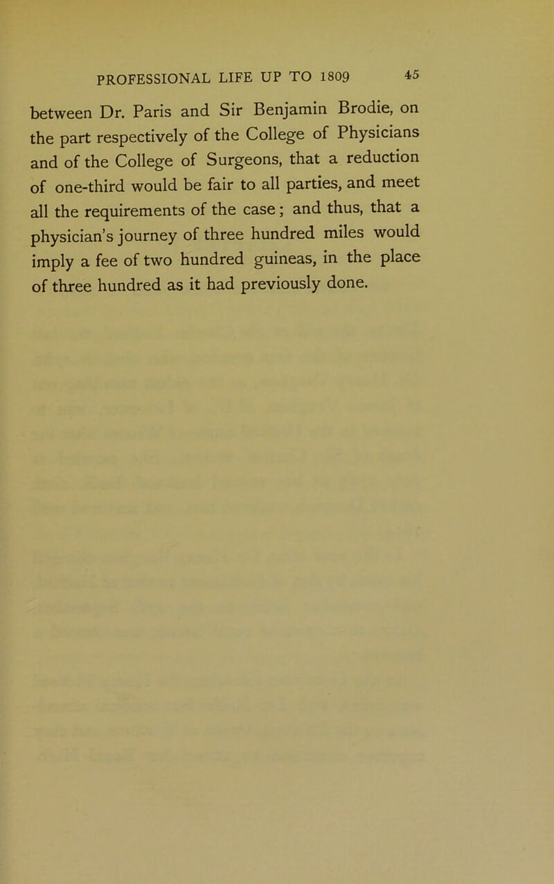 between Dr. Paris and Sir Benjamin Brodie, on the part respectively of the College of Physicians and of the College of Surgeons, that a reduction of one-third would be fair to all parties, and meet all the requirements of the case; and thus, that a physician’s journey of three hundred miles would imply a fee of two hundred guineas, in the place of three hundred as it had previously done.
