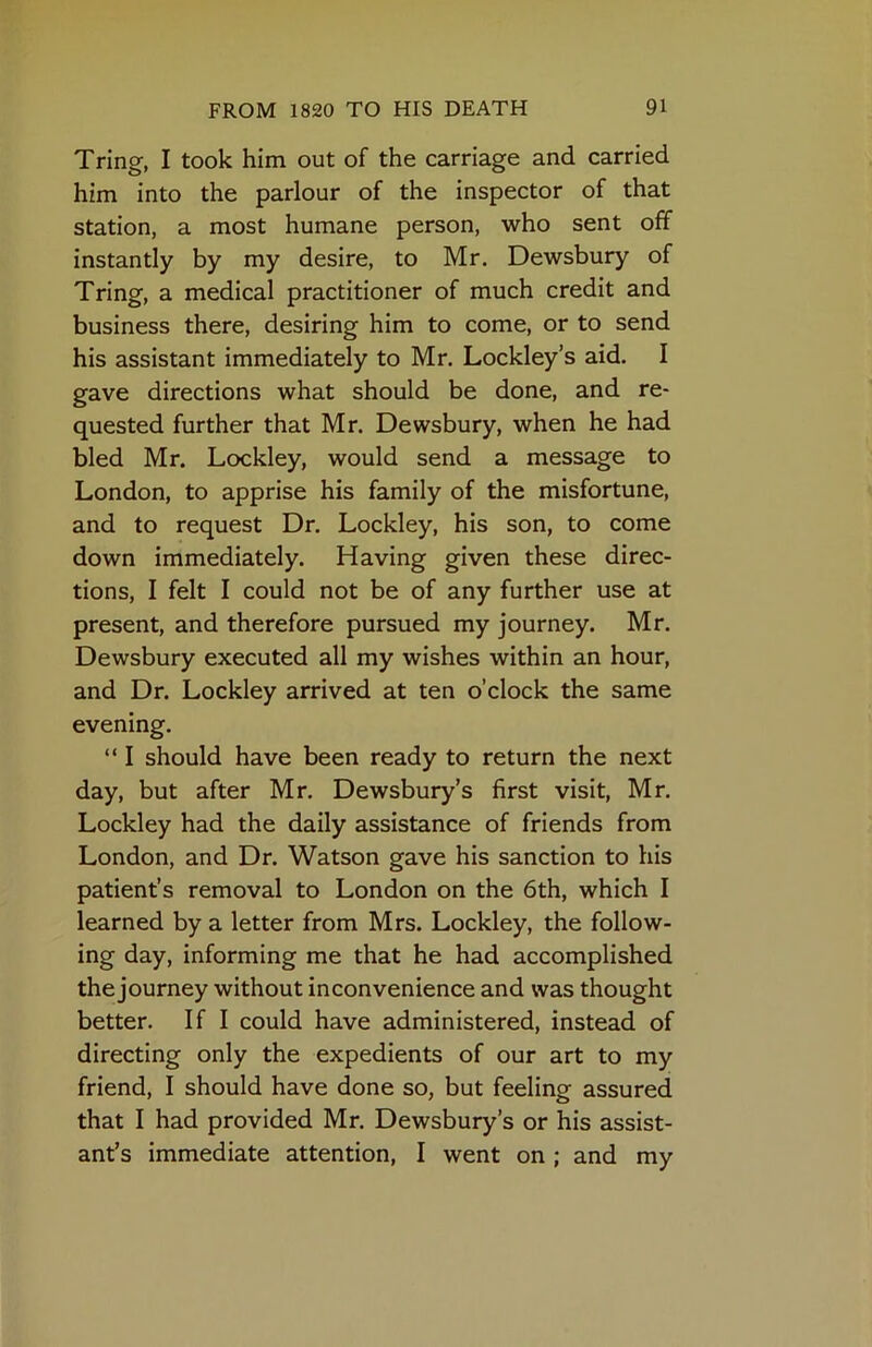 Tring, I took him out of the carriage and carried him into the parlour of the inspector of that station, a most humane person, who sent off instantly by my desire, to Mr. Dewsbury of Tring, a medical practitioner of much credit and business there, desiring him to come, or to send his assistant immediately to Mr. Lockley’s aid. I gave directions what should be done, and re- quested further that Mr. Dewsbury, when he had bled Mr. Lockley, would send a message to London, to apprise his family of the misfortune, and to request Dr. Lockley, his son, to come down immediately. Having given these direc- tions, I felt I could not be of any further use at present, and therefore pursued my journey. Mr. Dewsbury executed all my wishes within an hour, and Dr. Lockley arrived at ten o’clock the same evening. “ I should have been ready to return the next day, but after Mr. Dewsbury’s first visit, Mr. Lockley had the daily assistance of friends from London, and Dr. Watson gave his sanction to his patient’s removal to London on the 6th, which I learned by a letter from Mrs. Lockley, the follow- ing day, informing me that he had accomplished the journey without inconvenience and was thought better. If I could have administered, instead of directing only the expedients of our art to my friend, I should have done so, but feeling assured that I had provided Mr. Dewsbury’s or his assist- ant’s immediate attention, I went on ; and my