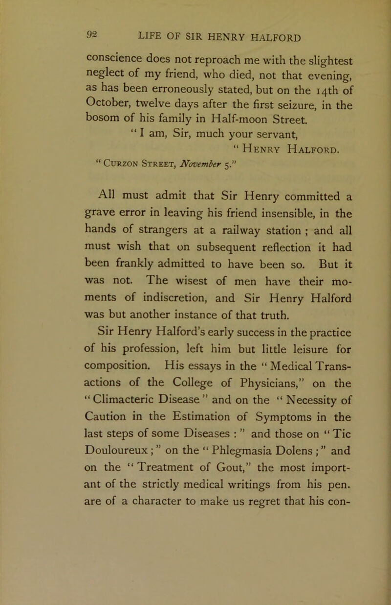 conscience does not reproach me with the slightest neglect of my friend, who died, not that evening, as has been erroneously stated, but on the 14th of October, twelve days after the first seizure, in the bosom of his family in Half-moon Street, “ I am. Sir, much your servant, “ Henry Halford. “ CuRZON Street, November 5.” All must admit that Sir Henry committed a grave error in leaving his friend insensible, in the hands of strangers at a railway station ; and all must wish that on subsequent reflection it had been frankly admitted to have been so. But it was not. The wisest of men have their mo- ments of indiscretion, and Sir Henry Halford was but another instance of that truth. Sir Henry Halford’s early success in the practice of his profession, left him but little leisure for composition. His essays in the “ Medical Trans- actions of the College of Physicians,” on the “ Climacteric Disease ” and on the “ Necessity of Caution in the Estimation of Symptoms in the last steps of some Diseases ; ” and those on “ Tic Douloureux; ” on the “ Phlegmasia Dolens ; ” and on the “ Treatment of Gout,” the most import- ant of the strictly medical writings from his pen- are of a character to make us regret that his con-