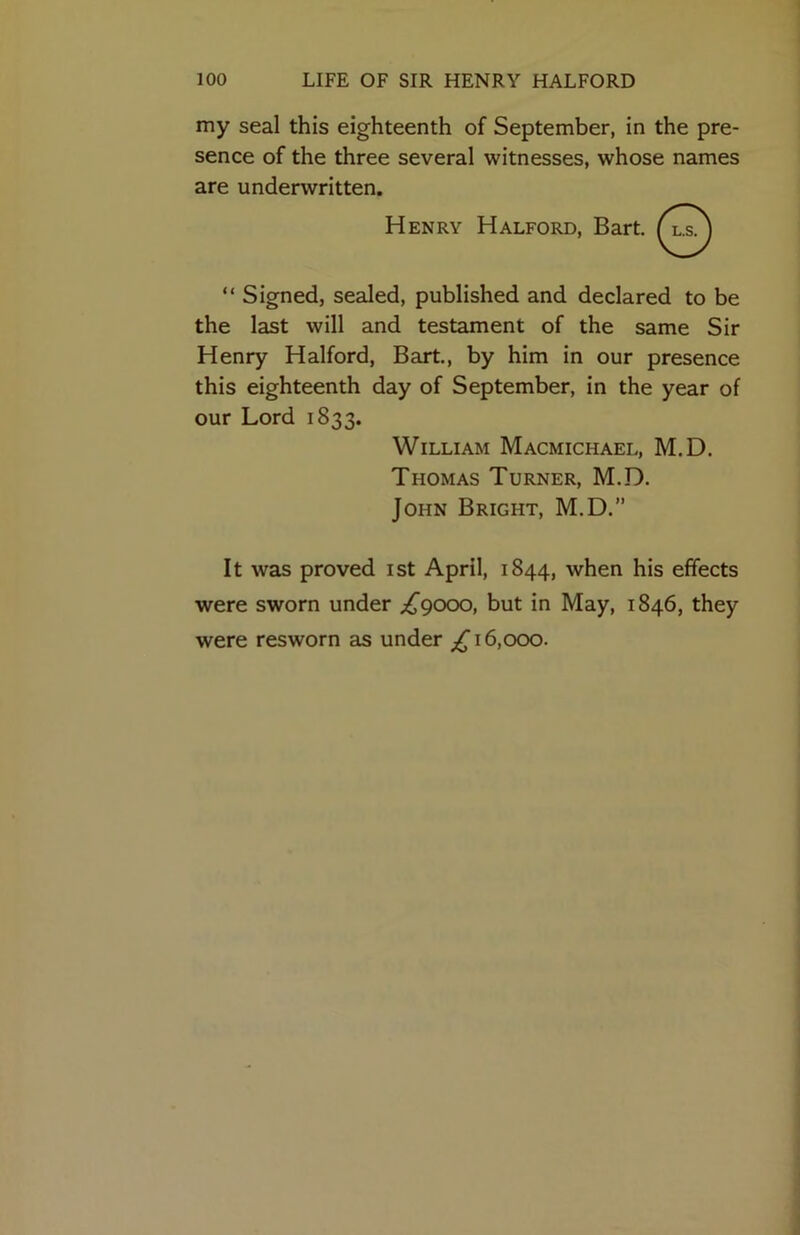 my seal this eighteenth of September, in the pre- sence of the three several witnesses, whose names are underwritten. “ Signed, sealed, published and declared to be the last will and testament of the same Sir Henry Halford, Bart., by him in our presence this eighteenth day of September, in the year of our Lord 1833. It was proved ist April, 1844, when his effects were sworn under ;^9000, but in May, 1846, they were resworn as under 16,000. Henry William Macmichael, M.D. Thomas Turner, M.D. John Bright, M.D.”