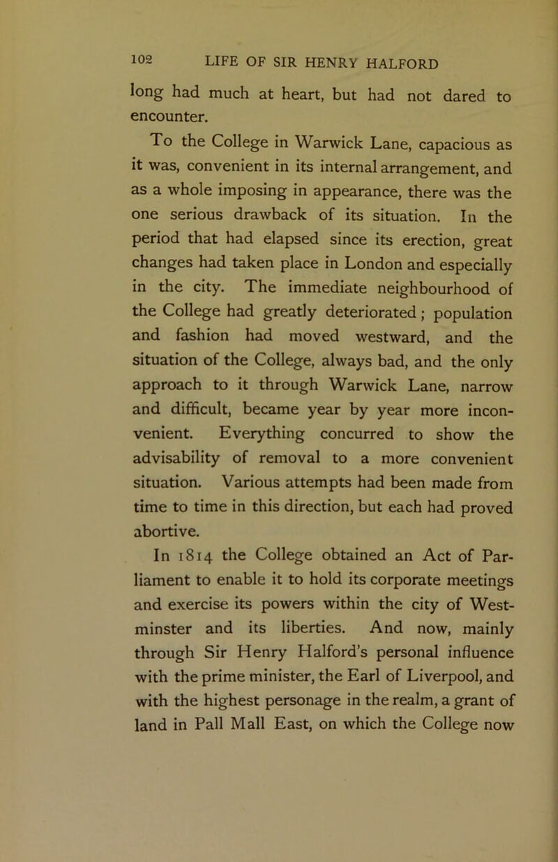 long had much at heart, but had not dared to encounter. To the College in Warwick Lane, capacious as it was, convenient in its internal arrangement, and as a whole imposing in appearance, there was the one serious drawback of its situation. In the period that had elapsed since its erection, great changes had taken place in London and especially in the city. The immediate neighbourhood of the College had greatly deteriorated; population and fashion had moved westward, and the situation of the College, always bad, and the only approach to it through Warwick Lane, narrow and difficult, became year by year more incon- venient. Everything concurred to show the advisability of removal to a more convenient situation. Various attempts had been made from time to time in this direction, but each had proved abortive. In 1814 the College obtained an Act of Par- liament to enable it to hold its corporate meetings and exercise its powers within the city of West- minster and its liberties. And now, mainly through Sir Henry Halford’s personal influence with the prime minister, the Earl of Liverpool, and with the highest personage in the realm, a grant of land in Pall Mall East, on which the College now