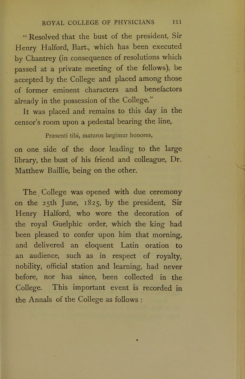 “ Resolved that the bust of the president, Sir Henry Halford, Bart., which has been executed by Chantrey (in consequence of resolutions which passed at a private meeting of the fellows), be accepted by the College and placed among those of former eminent characters and benefactors already in the possession of the College.” It was placed and remains to this day in the censor’s room upon a pedestal bearing the line, Praesenti tibi, matures largimur honores, on one side of the door leading to the large library, the bust of his friend and colleague. Dr. Matthew Baillie, being on the other. The College was opened with due ceremony on the 25th June, 1825, by the president, Sir Henry Halford, who wore the decoration of the royal Guelphic order, which the king had been pleased to confer upon him that morning, and delivered an eloquent Latin oration to an audience, such as in respect of royalty, nobility, official station and learning, had never before, nor has since, been collected in the College. This important event is recorded in the Annals of the College as follows :