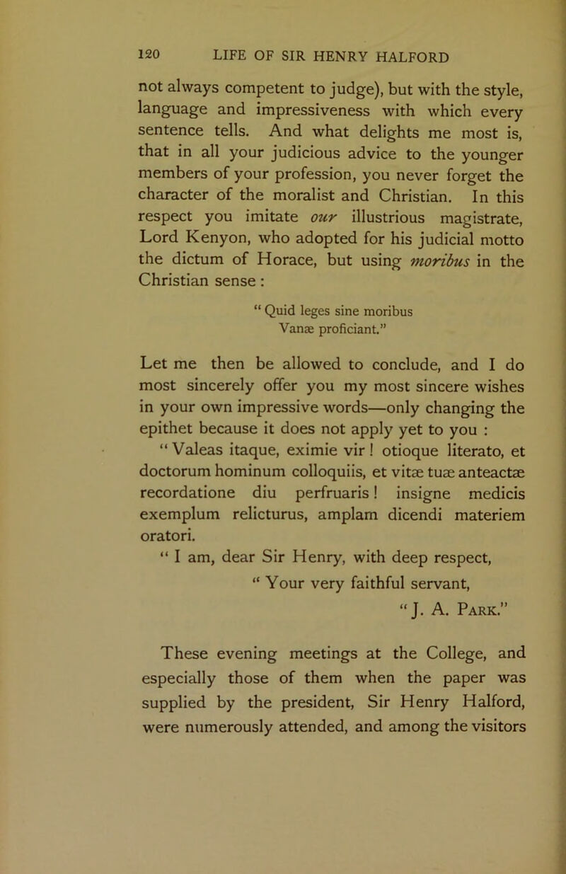 not always competent to judge), but with the style, language and impressiveness with which every sentence tells. And what delights me most is, that in all your judicious advice to the younger members of your profession, you never forget the character of the moralist and Christian. In this respect you imitate otir illustrious magistrate. Lord Kenyon, who adopted for his judicial motto the dictum of Horace, but using moribus in the Christian sense: “ Quid leges sine moribus Vanse proficiant.” Let me then be allowed to conclude, and I do most sincerely offer you my most sincere wishes in your own impressive words—only changing the epithet because it does not apply yet to you : “ Valeas itaque, eximie vir ! otioque literato, et doctorum hominum colloquiis, et vitae tuae anteactae recordatione diu perfruaris! insigne medicis exemplum relicturus, amplam dicendi materiem oratori. “ I am, dear Sir Henry, with deep respect, “ Your very faithful servant, “J. A. Park.” These evening meetings at the College, and especially those of them when the paper was supplied by the president. Sir Henry Halford, were numerously attended, and among the visitors