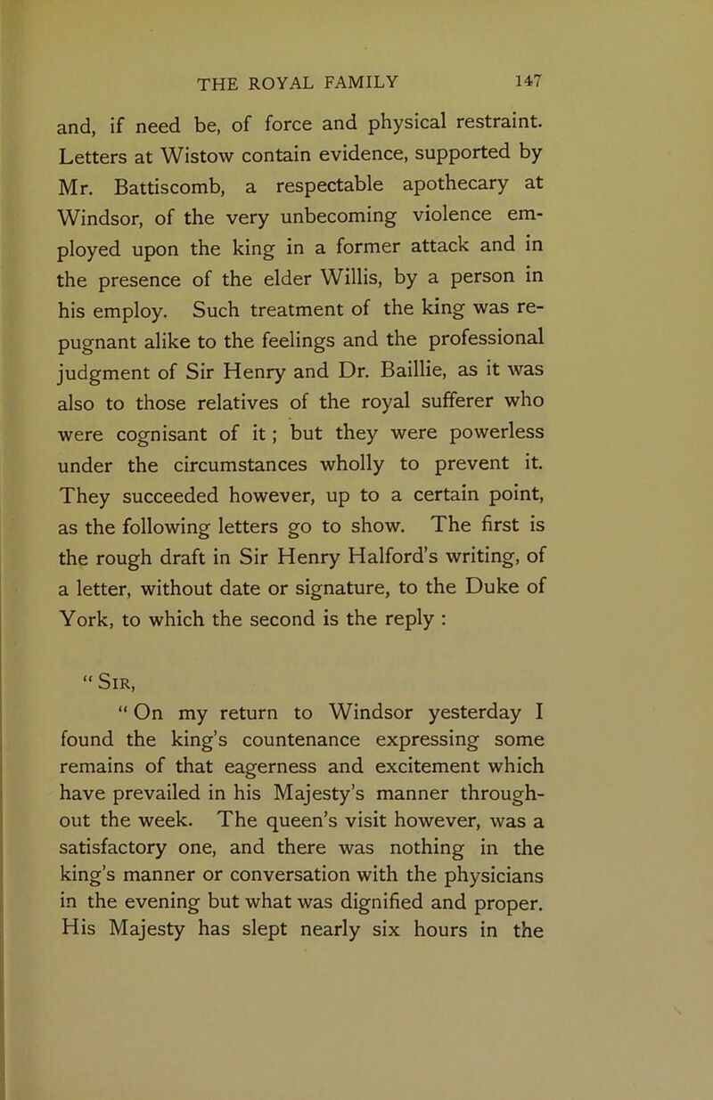 and, if need be, of force and physical restraint. Letters at Wistow contain evidence, supported by Mr. Battiscomb, a respectable apothecary at Windsor, of the very unbecoming violence em- ployed upon the king in a former attack and in the presence of the elder Willis, by a person in his employ. Such treatment of the king was re- pugnant alike to the feelings and the professional judgment of Sir Henry and Dr. Baillie, as it was also to those relatives of the royal sufferer who were cognisant of it; but they were powerless under the circumstances wholly to prevent it. They succeeded however, up to a certain point, as the following letters go to show. The first is the rough draft in Sir Henry Halford’s writing, of a letter, without date or signature, to the Duke of York, to which the second is the reply : “ Sir, “ On my return to Windsor yesterday I found the king’s countenance expressing some remains of that eagerness and excitement which have prevailed in his Majesty’s manner through- out the week. The queen’s visit however, was a satisfactory one, and there was nothing in the king’s manner or conversation with the physicians in the evening but what was dignified and proper. His Majesty has slept nearly six hours in the