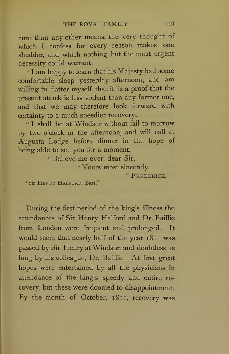 cure than any other means, the very thought of which I confess for every reason makes one shudder, and which nothing but the most urgent necessity could warrant. “ I am happy to learn that his Majesty had some comfortable sleep yesterday afternoon, and am willing to flatter myself that it is a proof that the present attack is less violent than any former one, and that we may therefore look forward with certainty to a much speedier recovery. “ I shall be at Windsor without fail to-morrow by two o’clock in the afternoon, and will call at Augusta Lodge before dinner in the hope of being able to see you for a moment. “ Believe me ever, dear Sir, “Yours most sincerely, “ Frederick. “ Sir Henry Halford, Bart.” During the first period of the king’s illness the attendances of Sir Henry Halford and Dr. Baillie from London were frequent and prolonged. It would seem that nearly half of the year i8ii was passed by Sir Henry at Windsor, and doubtless as long by his colleague. Dr. Baillie. At first great hopes were entertained by all the physicians in attendance of the king’s speedy and entire re- covery, but these were doomed to disappointment. By the month of October, i8ii, recovery was