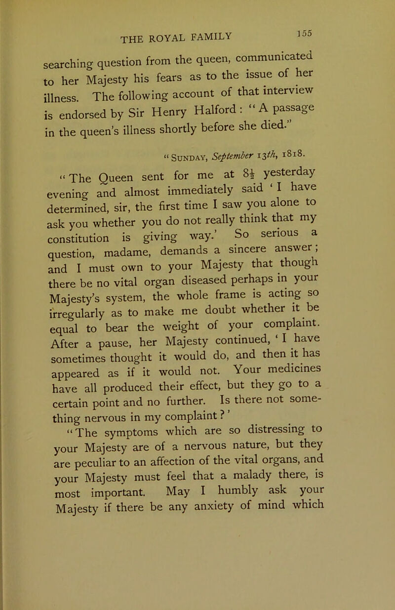 ]55 searching question from the queen, communicated to her Majesty his fears as to the issue of her illness The following account of that interview is endorsed by Sir Henry Halford: “ A passage in the queen’s illness shortly before she died.” “Sunday, September i^th, i8i8. “ The Queen sent for me at 8i yesterday evening and almost immediately said ‘ I have determined, sir, the first time I saw you alone to ask you whether you do not really think that my constitution is giving way.’ So serious a question, madame, demands a sincere answer; and I must own to your Majesty that though there be no vital organ diseased perhaps in your Majesty’s system, the whole frame is acting so irregularly as to make me doubt whether it be equal to bear the weight of your complaint. After a pause, her Majesty continued, ‘ I have sometimes thought it would do, and then it has appeared as if it would not. Your medicines have all produced their effect, but they go to a certain point and no further. Is there not some- thing nervous in my complaint ? “The symptoms which are so distressing to your Majesty are of a nervous nature, but they are peculiar to an affection of the vital organs, and your Majesty must feel that a malady there, is most important. May I humbly ask your Majesty if there be any anxiety of mind which