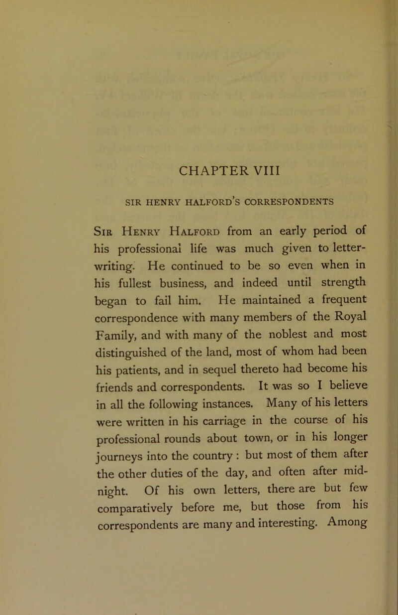 CHAPTER VIII SIR HENRY Halford’s correspondents Sir Henry Halford from an early period of his professional life was much given to letter- writing. He continued to be so even when in his fullest business, and indeed until strength began to fail him. He maintained a frequent correspondence with many members of the Royal Family, and with many of the noblest and most distinguished of the land, most of whom had been his patients, and in sequel thereto had become his friends and correspondents. It was so I believe in all the following instances. Many of his letters were written in his carriage in the course of his professional rounds about town, or in his longer journeys into the country : but most of them after the other duties of the day, and often after mid- night. Of his own letters, there are but few comparatively before me, but those from his correspondents are many and interesting. Among