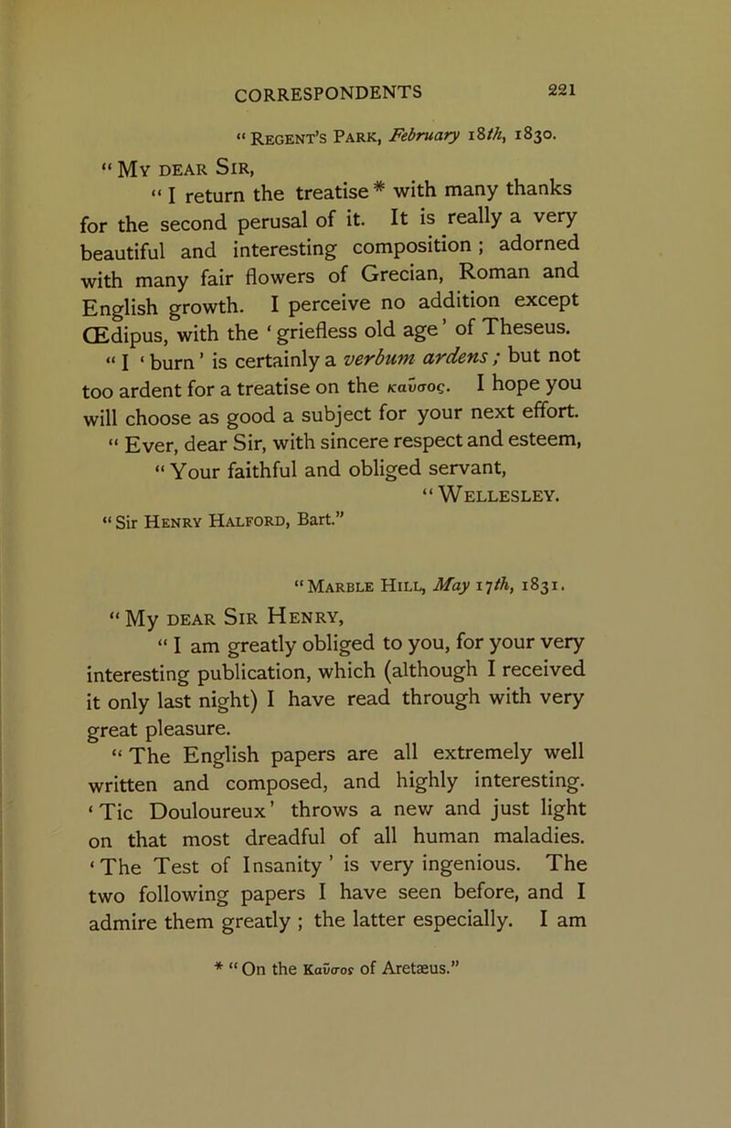 “Regent’s Park, February 1830. “ My dear Sir, “ I return the treatise* with many thanks for the second perusal of it. It is really a very beautiful and interesting composition; adorned with many fair flowers of Grecian, Roman and English growth. I perceive no addition except CEdipus, with the ‘ griefless old age ’ of Theseus. “ I ‘ burn ’ is certainly a verbum ardens ; but not too ardent for a treatise on the KavaoQ. I hope you will choose as good a subject for your next effort. “ Ever, dear Sir, with sincere respect and esteem, “ Your faithful and obliged servant, “Wellesley. “ Sir Henry Halford, Bart.” “Marble Hill, May 17/A, 1831. “My DEAR Sir Henry, “ I am greatly obliged to you, for your very interesting publication, which (although I received it only last night) I have read through with very great pleasure. “ The English papers are all extremely well written and composed, and highly interesting. ‘Tic Douloureux’ throws a new and just light on that most dreadful of all human maladies. ‘The Test of Insanity’ is very ingenious. The two following papers I have seen before, and I admire them greatly ; the latter especially. I am * “ On the Kava-os of Aretaeus.”