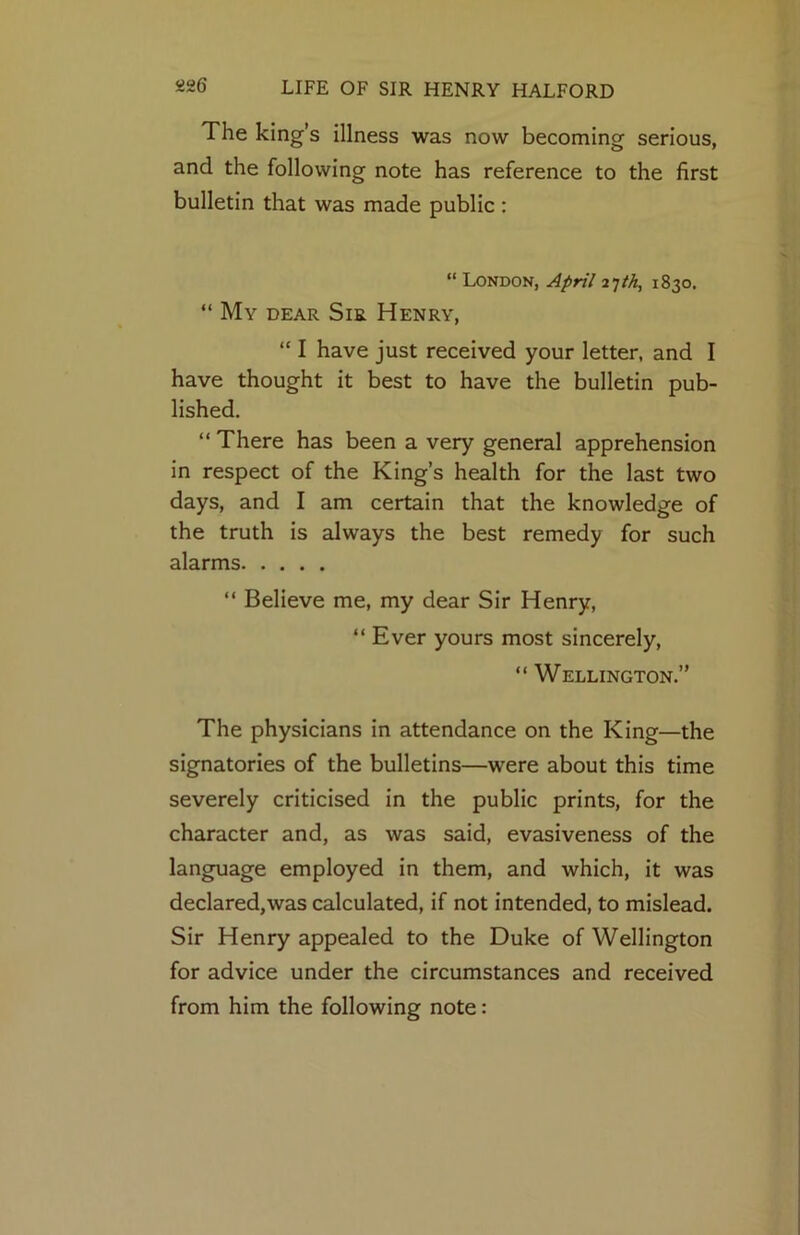 The king’s illness was now becoming serious, and the following note has reference to the first bulletin that was made public : “ London, April 1830. “ My dear Sir Henry, “ I have just received your letter, and I have thought it best to have the bulletin pub- lished. “ There has been a very general apprehension in respect of the King’s health for the last two days, and I am certain that the knowledge of the truth is always the best remedy for such alarms “ Believe me, my dear Sir Henry, “ Ever yours most sincerely, “ Wellington.” The physicians in attendance on the King—the signatories of the bulletins—were about this time severely criticised in the public prints, for the character and, as was said, evasiveness of the language employed in them, and which, it was declared,was calculated, if not intended, to mislead. Sir Henry appealed to the Duke of Wellington for advice under the circumstances and received from him the following note: