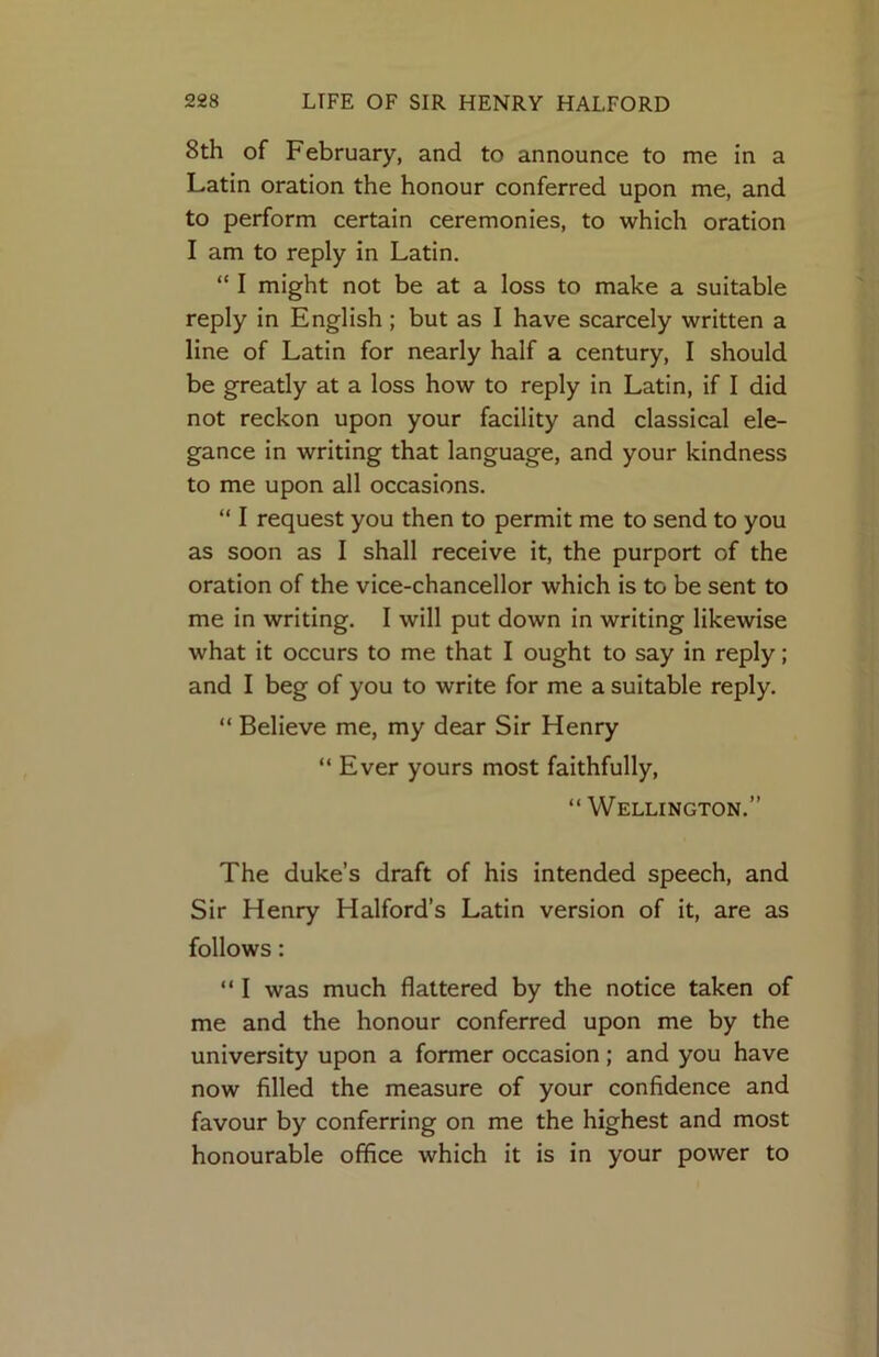 8th of February, and to announce to me in a Latin oration the honour conferred upon me, and to perform certain ceremonies, to which oration I am to reply in Latin. “ I might not be at a loss to make a suitable reply in English; but as I have scarcely written a line of Latin for nearly half a century, I should be greatly at a loss how to reply in Latin, if I did not reckon upon your facility and classical ele- gance in writing that language, and your kindness to me upon all occasions. “ I request you then to permit me to send to you as soon as I shall receive it, the purport of the oration of the vice-chancellor which is to be sent to me in writing. I will put down in writing likewise what it occurs to me that I ought to say in reply; and I beg of you to write for me a suitable reply. “ Believe me, my dear Sir Henry “ Ever yours most faithfully, “ Wellington.” The duke’s draft of his intended speech, and Sir Henry Halford’s Latin version of it, are as follows: “ I was much flattered by the notice taken of me and the honour conferred upon me by the university upon a former occasion; and you have now filled the measure of your confidence and favour by conferring on me the highest and most honourable office which it is in your power to