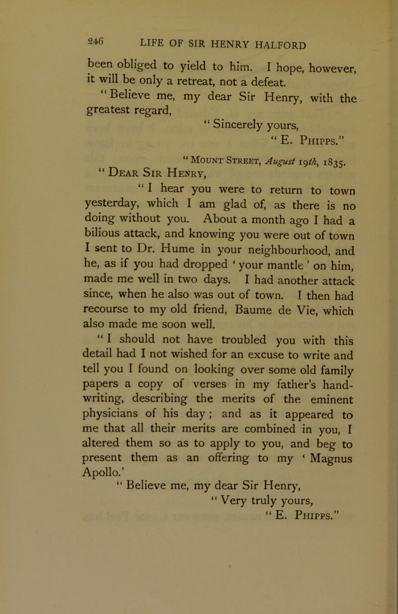 been obliged to yield to him. I hope, however, it will be only a retreat, not a defeat. “Believe me, my dear Sir Henry, with the greatest regard, “ Sincerely yours, “E. Phipps.” “ Mount Street, August igtk, 1835. “ Dear Sir Henry, “ I hear you were to return to town yesterday, which I am glad of, as there is no doing without you. About a month ago I had a bilious attack, and knowing you were out of town I sent to Dr. Hume in your neighbourhood, and he, as if you had dropped ‘ your mantle ’ on him, made me well in two days. I had another attack since, when he also was out of town. I then had recourse to my old friend, Baume de Vie, which also made me soon well. “ I should not have troubled you with this detail had I not wished for an excuse to write and tell you I found on looking over some old family papers a copy of verses in my father’s hand- writing, describing the merits of the eminent physicians of his day ; and as it appeared to me that all their merits are combined in you, I altered them so as to apply to you, and beg to present them as an offering to my ‘ Magnus Apollo.’ “ Believe me, my dear Sir Henry, “ Very truly yours, “ E. Phipps.”