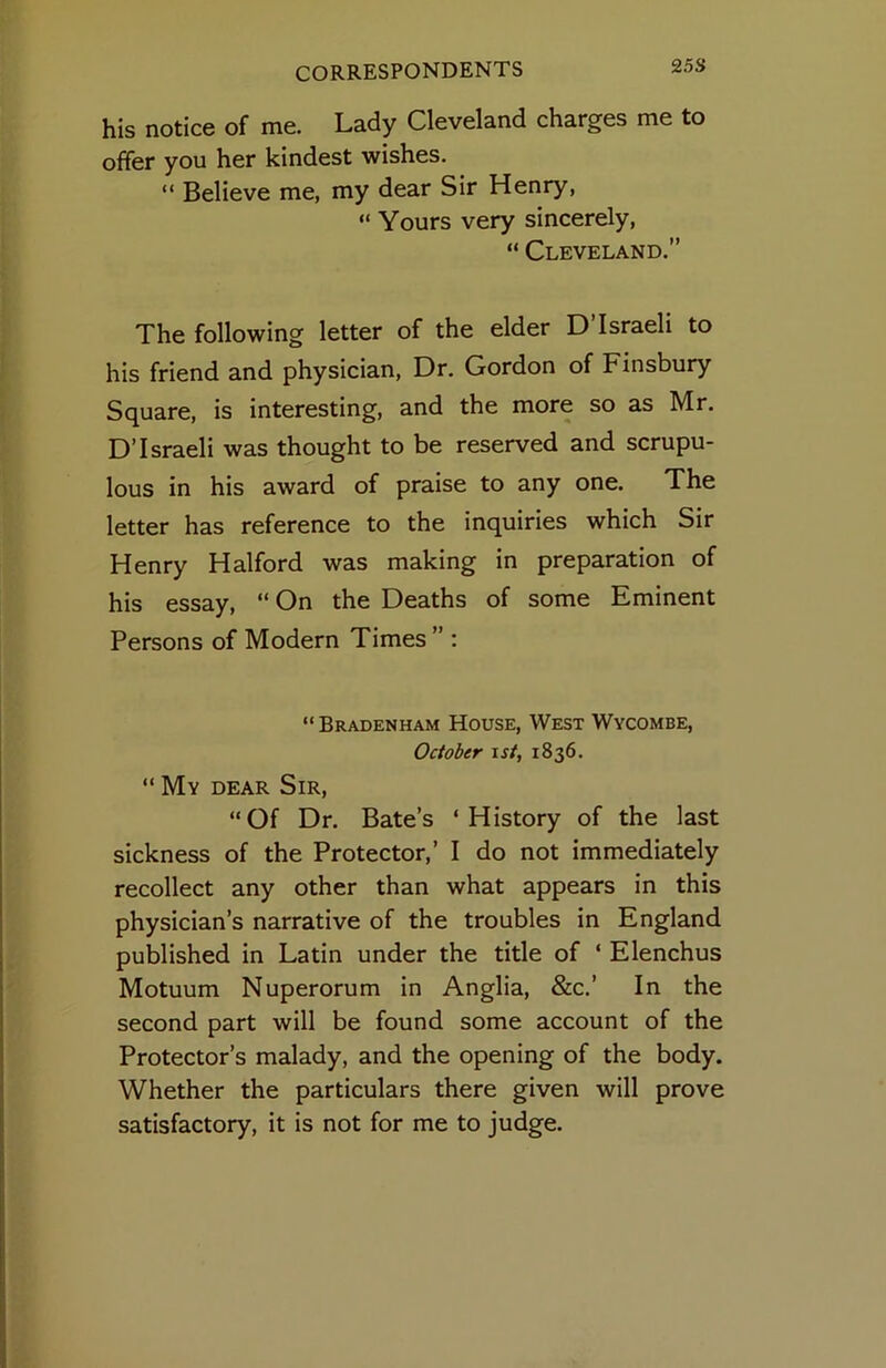 25S his notice of me. Lady Cleveland charges me to offer you her kindest wishes. “ Believe me, my dear Sir Henry, “ Yours very sincerely, “ Cleveland.” The following letter of the elder D’Israeli to his friend and physician. Dr, Gordon of Finsbury Square, is interesting, and the more so as Mr. D’Israeli was thought to be reserved and scrupu- lous in his award of praise to any one. The letter has reference to the inquiries which Sir Henry Halford was making in preparation of his essay, “ On the Deaths of some Eminent Persons of Modern Times ” : “ Bradenham House, West Wycombe, October \st, 1836. “ My dear Sir, “Of Dr. Bate’s ‘History of the last sickness of the Protector,’ I do not immediately recollect any other than what appears in this physician’s narrative of the troubles in England published in Latin under the title of ‘ Elenchus Motuum Nuperorum in Anglia, &c.’ In the second part will be found some account of the Protector’s malady, and the opening of the body. Whether the particulars there given will prove satisfactory, it is not for me to judge.