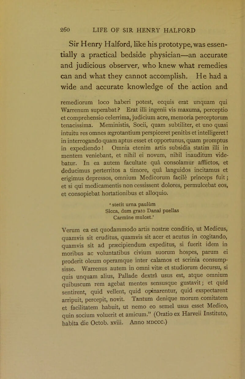 Sir Henry Halford, like his prototype, was essen- tially a practical bedside physician—an accurate and judicious observer, who knew what remedies can and what they cannot accomplish. He had a wide and accurate knowledge of the action and remedionim loco haberi potest, ecquis erat unquam qui Warrenum superabat? Erat illi ingenii vis maxuma, perceptio et comprehensio celerrima, judicium acre, memoria perceptorum tenacissima. Meministis, Socii, quam subtiliter, et uno quasi intuitu res omnes aegrotantium perspiceret penitus et intelligeret! in interrogando quam aptus esset et opportunus, quam promptus in expediendo! Omnia etenim artis subsidia statim illi in mentem veniebant, et nihil ei novum, nihil inauditum vide- batur. In ea autem facultate qua consolamur afiiictos, et deducimus perterritos a timore, qua languidos incitamus et erigimus depressos, omnium Medicorum facile princeps fuit; et si qui medicamentis non cessissent dolores, permulcebat eos, et consopiebat hortationibus et alloquio. • stetit uma paulum Sicca, dum grato Danai puellas Carmine mulcet.' Verum ea est quodammodo artis nostrse conditio, ut Medicus, quamvis sit eruditus, quamvis sit acer et acutus in cogitando, quam vis sit ad praecipiendum expeditus, si fuerit idem in moribus ac voluntatibus civium suorum hospes, parum ei proderit oleum operamque inter calamos et scrinia consump- sisse. Warrenus autem in omni vitae et studiorum decursu, si quis unquam alius, Pallade dextra usus est, atque omnium quibuscum rem agebat mentes sensusque gustavit; et quid sentirent, quid vellent, quid opinarentur, quid exspectarent arripuit, percepit, novit. Tantum denique morum comitatem et facilitatem habuit, ut nemo eo semel usus esset Medico, quin socium voluerit et amicum.” (Oratio ex Harveii Instituto, habita die Octob. xviii. Anno mdccc.)