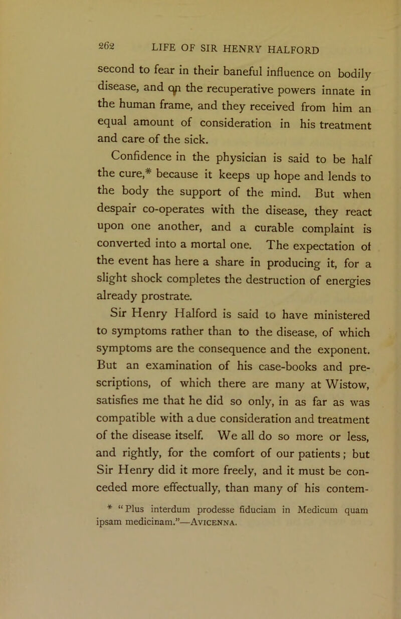 second to fear in their baneful influence on bodily disease, and cyi the recuperative powers innate in the human frame, and they received from him an equal amount of consideration in his treatment and care of the sick. Confidence in the physician is said to be half the cure,* because it keeps up hope and lends to the body the support of the mind. But when despair co-operates with the disease, they react upon one another, and a curable complaint is converted into a mortal one. The expectation ot the event has here a share in producing it, for a slight shock completes the destruction of energies already prostrate. Sir Henry Halford is said to have ministered to symptoms rather than to the disease, of which symptoms are the consequence and the exponent. But an examination of his case-books and pre- scriptions, of which there are many at Wistow, satisfies me that he did so only, in as far as was compatible with a due consideration and treatment of the disease itself. We all do so more or less, and rightly, for the comfort of our patients; but Sir Henry did it more freely, and it must be con- ceded more effectually, than many of his contem- * “ Plus interdum prodesse fiduciam in Medicum quam ipsam medidnam.”—Avicenna.