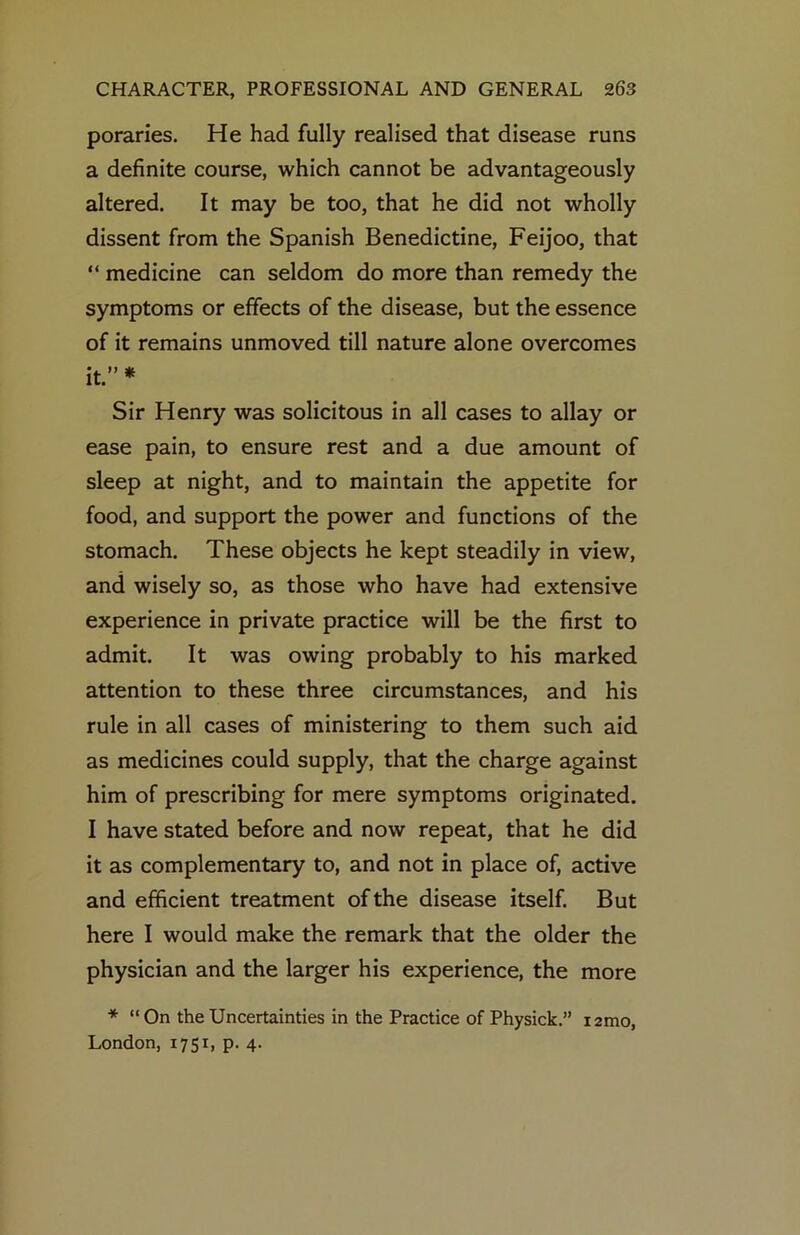 poraries. He had fully realised that disease runs a definite course, which cannot be advantageously altered. It may be too, that he did not wholly dissent from the Spanish Benedictine, Feijoo, that “ medicine can seldom do more than remedy the symptoms or effects of the disease, but the essence of it remains unmoved till nature alone overcomes It. * Sir Henry was solicitous in all cases to allay or ease pain, to ensure rest and a due amount of sleep at night, and to maintain the appetite for food, and support the power and functions of the stomach. These objects he kept steadily in view, and wisely so, as those who have had extensive experience in private practice will be the first to admit. It was owing probably to his marked attention to these three circumstances, and his rule in all cases of ministering to them such aid as medicines could supply, that the charge against him of prescribing for mere symptoms originated. I have stated before and now repeat, that he did it as complementary to, and not in place of, active and efficient treatment of the disease itself. But here I would make the remark that the older the physician and the larger his experience, the more * “ On the Uncertainties in the Practice of Physick.” lamo, London, 1751, p. 4.