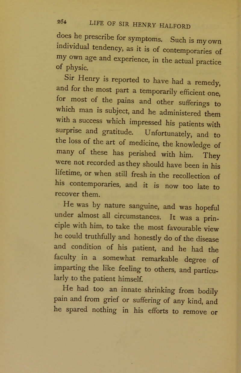 26i does he prescribe for symptoms. Such is my own individual tendency, as it is of contemporaries of my own age and experience, in the actual practice of physic. Sir Henry is reported to have had a remedy, and for the most part a temporarily efficient one! for^ most of the pains and other sufferings to which man is subject, and he administered them with a success which impressed his patients with surprise and gratitude. Unfortunately, and to the loss of the art of medicine, the knowledge of many of these has perished with him. They were not recorded as they should have been in his lifetime, or when still fresh in the recollection of his contemporaries, and it is now too late to recover them. He was by nature sanguine, and was hopeful under almost all circumstances. It was a prin- ciple with him, to take the most favourable view he could truthfully and honestly do of the disease and condition of his patient, and he had the faculty in a somewhat remarkable degree of imparting the like feeling to others, and particu- larly to the patient himself. He had too an innate shrinking from bodily pain and from grief or suffering of any kind, and he spared nothing in his efforts to remove or