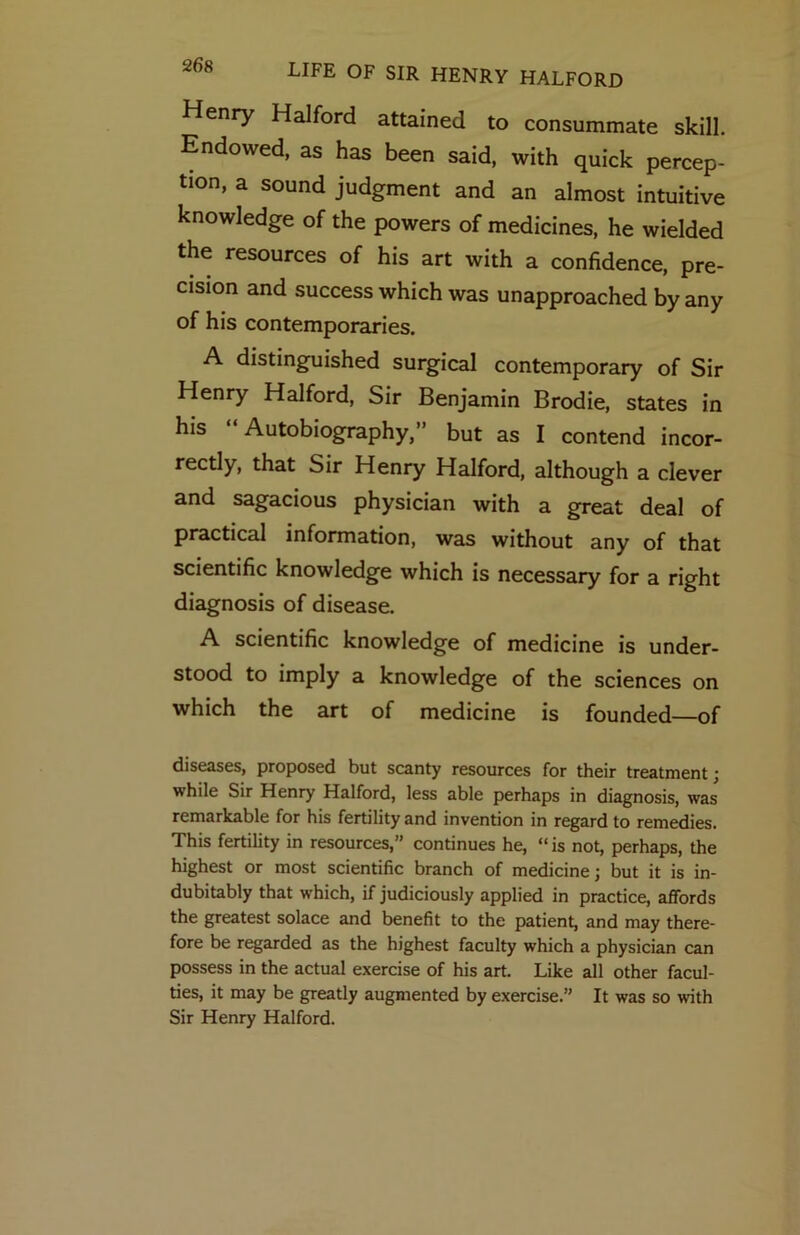 Henry Halford attained to consummate skill. Endowed, as has been said, with quick percep- tion, a sound judgment and an almost intuitive knowledge of the powers of medicines, he wielded the resources of his art with a confidence, pre- cision and success which was unapproached by any of his contemporaries. A distinguished surgical contemporary of Sir Henry Halford, Sir Benjamin Brodie, states in his Autobiography,” but as I contend incor- rectly, that Sir Henry Halford, although a clever and sagacious physician with a great deal of practical information, was without any of that scientific knowledge which is necessary for a right diagnosis of disease. A scientific knowledge of medicine is under- stood to imply a knowledge of the sciences on which the art of medicine is founded—of diseases, proposed but scanty resources for their treatment; while Sir Henry Halford, less able perhaps in diagnosis, was remarkable for his fertility and invention in regard to remedies. This fertility in resources,” continues he, “is not, perhaps, the highest or most scientific branch of medicine; but it is in- dubitably that which, if judiciously applied in practice, affords the greatest solace and benefit to the patient, and may there- fore be regarded as the highest faculty which a physician can possess in the actual exercise of his art. Like all other facul- ties, it may be greatly augmented by exercise.” It was so with Sir Henry Halford.