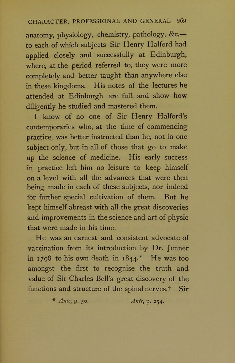 anatomy, physiology, chemistry, pathology, &c.— to each of which subjects Sir Henry Halford had applied closely and successfully at Edinburgh, where, at the period referred to, they were more completely and better taught than anywhere else in these kingdoms. His notes of the lectures he attended at Edinburgh are full, and show how diligently he studied and mastered them. I know of no one of Sir Henry Halford’s contemporaries who, at the time of commencing practice, was better instructed than he, not in one subject only, but in all of those that go to make up the science of medicine. His early success in practice left him no leisure to keep himself on a level with all the advances that were then being made in each of these subjects, nor indeed for further special cultivation of them. But he kept himself abreast with all the great discoveries and improvements in the science and art of physic that were made in his time. He was an earnest and consistent advocate of vaccination from its introduction by Dr. Jenner in 1798 to his own death in 1844.* He was too amongst the first to recognise the truth and value of Sir Charles Bell’s great discovery of the functions and structure of the spinal nerves.t Sir Ante, p. 50. Ante, p. 254.