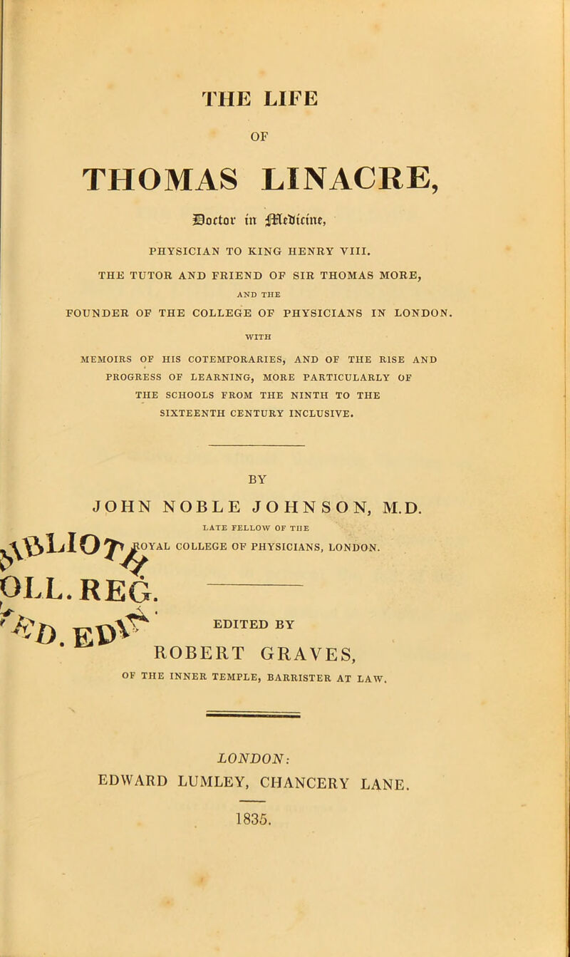 THE LIFE OF THOMAS LINACRE, Doctor tit iftflctitctnc, PHYSICIAN TO KING HENRY VIII. THE TUTOR AND FRIEND OF SIR THOMAS MORE, AND THE FOUNDER OF THE COLLEGE OF PHYSICIANS IN LONDON. WITH MEMOIRS OF HIS COTEMPORARIES, AND OF THE RISE AND PROGRESS OE LEARNING, MORE PARTICULARLY OF THE SCHOOLS FROM THE NINTH TO THE SIXTEENTH CENTURY INCLUSIVE. BY JOHN NOBLE JOHNSON, M.D. LATE FELLOW OF TIIE COLLEGE OF PHYSICIANS, LONDON. OLL.REG. f*:i) EDITED BY ROBERT GRAVES, OF THE INNER TEMPLE, BARRISTER AT LAW. LONDON: EDWARD LUMLEY, CHANCERY LANE. 1835.