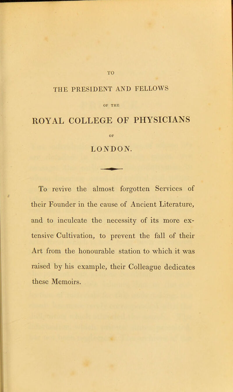 TO THE PRESIDENT AND FELLOWS OF THE ROYAL COLLEGE OF PHYSICIANS OF LONDON. To revive the almost forgotten Services of their Founder in the cause of Ancient Literature, and to inculcate the necessity of its more ex- tensive Cultivation, to prevent the fall of their Art from the honourable station to which it was raised by his example, their Colleague dedicates these Memoirs.