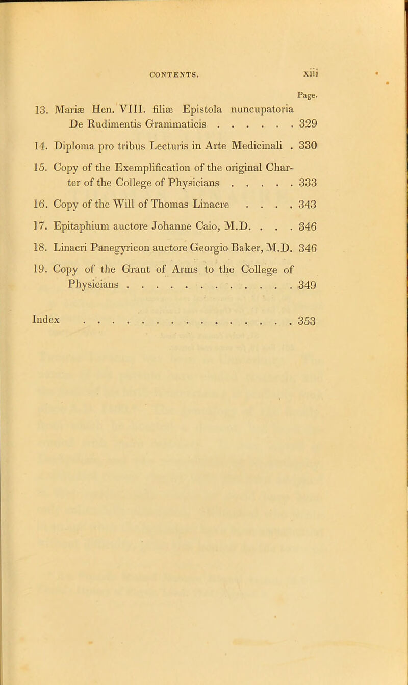 Page. 13. Marias Hen. VIII. filias Epistola nuncupatoria De Rudimentis Grammaticis 329 14. Diploma pro tribus Lecturis in Arte Medicinali . 330 15. Copy of the Exemplification of the original Char- ter of the College of Physicians 333 16. Copy of the Will of Thomas Linacre .... 343 17. Epitaphium auctore Johanne Caio, M.D. . . . 346 18. Linacri Panegyricon auctore Georgio Baker, M.D. 346 19. Copy of the Grant of Arms to the College of Physicians 349 Index 353