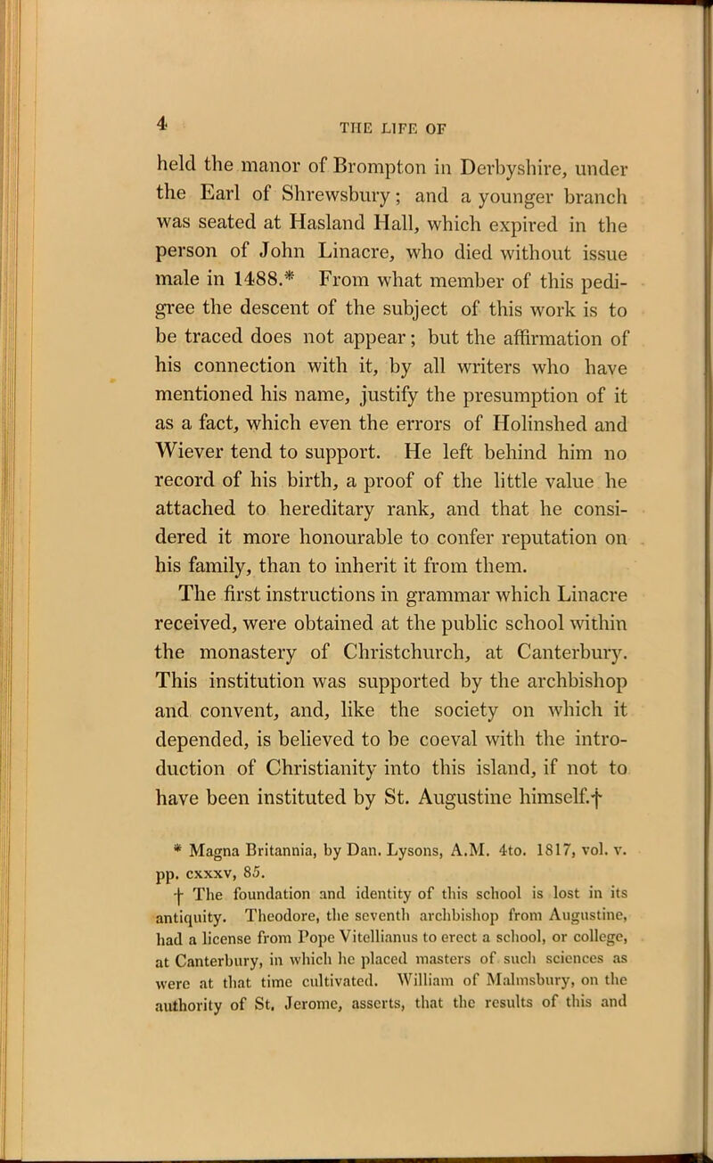 held the manor of Brompton in Derbyshire, under the Earl of Shrewsbury; and a younger branch was seated at Hasland Hall, which expired in the person of John Linacre, who died without issue male in 1488.* From what member of this pedi- gree the descent of the subject of this work is to be traced does not appear; but the affirmation of his connection with it, by all writers who have mentioned his name, justify the presumption of it as a fact, which even the errors of Holinshed and Wiever tend to support. He left behind him no record of his birth, a proof of the little value he attached to hereditary rank, and that he consi- dered it more honourable to confer reputation on his family, than to inherit it from them. The first instructions in grammar which Linacre received, were obtained at the public school within the monastery of Christchurch, at Canterbury. This institution was supported by the archbishop and convent, and, like the society on which it depended, is believed to be coeval with the intro- duction of Christianity into this island, if not to have been instituted by St. Augustine himself.f * Magna Britannia, by Dan. Lysons, A.M. 4to. 1817, vol. v. pp. cxxxv, 85. j- The foundation and identity of this school is lost in its antiquity. Theodore, the seventh archbishop from Augustine, had a license from Pope Vitellianus to erect a school, or college, at Canterbury, in which he placed masters of such sciences as were at that time cultivated. William of Malmsbury, on the authority of St. Jerome, asserts, that the results of this and