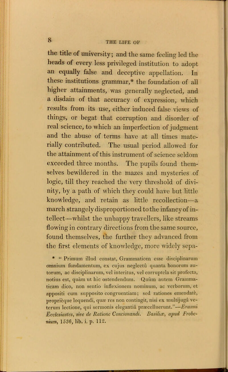 THE LIFE OF the title of university; and the same feeling led the heads of every less privileged institution to adopt an equally false and deceptive appellation. In these institutions grammar/* the foundation of all higher attainments, was generally neglected, and a disdain of that accuracy of expression, which results from its use, either induced false views of things, or begat that corruption and disorder of real science, to which an imperfection of judgment and the abuse of terms have at all times mate- rially contributed. The usual period allowed for the attainment of this instrument of science seldom exceeded three months. The pupils found them- selves bewildered in the mazes and mysteries of logic, till they reached the very threshold of divi- nity, by a path of which they could have but little knowledge, and retain as little recollection—a march strangely disproportioned to the infancy of in- tellect—whilst the unhappy travellers, like streams flowing in contrary directions from the same source, found themselves, the further they advanced from the first elements of knowledge, more widely sepa- * “ Primum illud constat, Grammaticen esse disciplinarian omnium fundamentum, ex cujus neglectu quanta bonorum au- torum, ac disciplinarian, vel interims, vel corruptela sit profecta, notius est, quiim lit hie ostendendum. Quum autem Gramma- ticam dico, non sentio inflexionem nominum, ac verborum, et appositi cum supposito congruentiam; sed rationes emendate, propricique loquendi, quae res non contingit, nisi ex multijuga ve- terum lectione, qui sermonis elegantid praecelluerunt.”—Erasmi Ecclesiastes, sive de Ratione Conciomndi. Basilicc, apud Frobc- nxum, 1536, lib. i, p. 112.