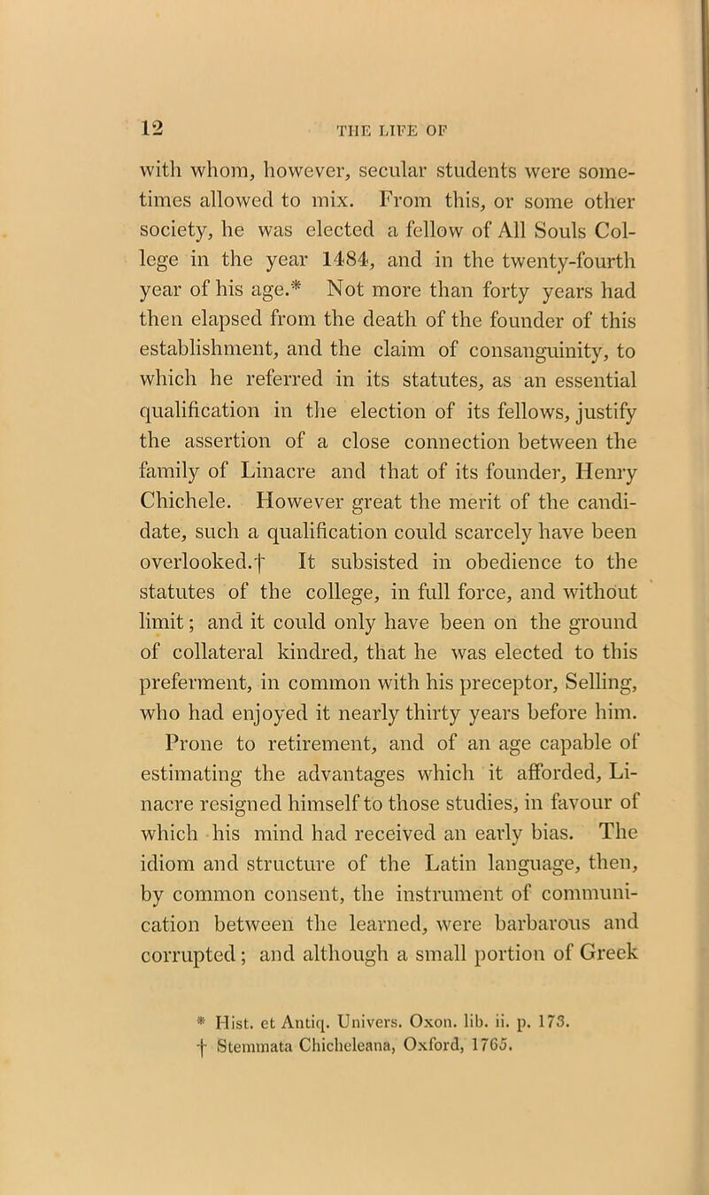 with whom, however, secular students were some- times allowed to mix. From this, or some other society, he was elected a fellow of All Souls Col- lege in the year 1484, and in the twenty-fourth year of his age.'* Not more than forty years had then elapsed from the death of the founder of this establishment, and the claim of consanguinity, to which he referred in its statutes, as an essential qualification in the election of its fellows, justify the assertion of a close connection between the family of Linacre and that of its founder, Henry Chichele. However great the merit of the candi- date, such a qualification could scarcely have been overlooked.'!' It subsisted in obedience to the statutes of the college, in full force, and without limit; and it could only have been on the ground of collateral kindred, that he was elected to this preferment, in common with his preceptor, Selling, who had enjoyed it nearly thirty years before him. Prone to retirement, and of an age capable of estimating the advantages which it afforded, Li- nacre resigned himself to those studies, in favour of which his mind had received an early bias. The idiom and structure of the Latin language, then, by common consent, the instrument of communi- cation between the learned, were barbarous and corrupted; and although a small portion of Greek * Hist, et Antiq. Univers. Oxon. lib. ii. p. 173. f Stemmata Chicheleana, Oxford, 1765.