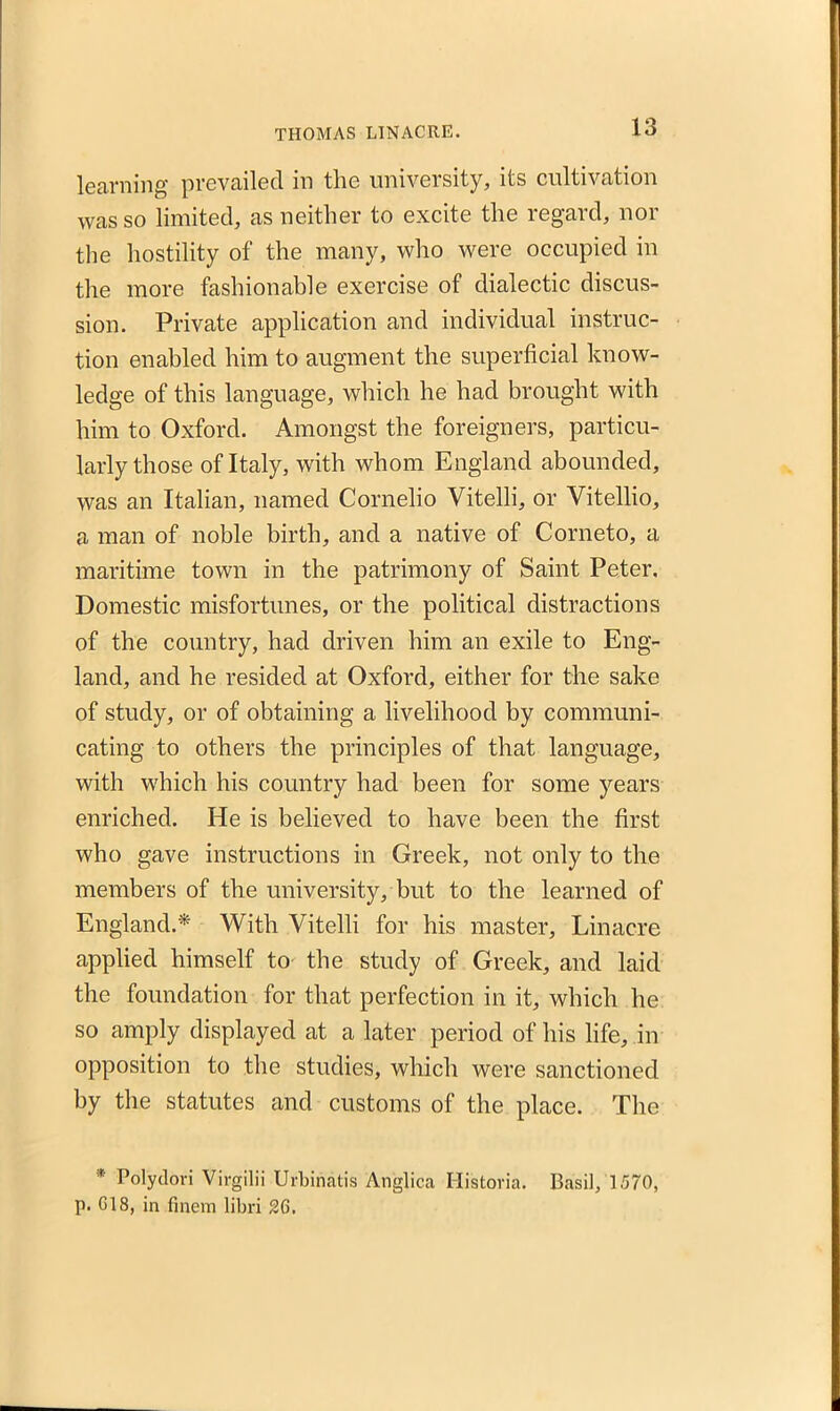 learning prevailed in the university, its cultivation was so limited, as neither to excite the regard, nor the hostility of the many, who were occupied in the more fashionable exercise of dialectic discus- sion. Private application and individual instruc- tion enabled him to augment the superficial know- ledge of this language, which he had brought with him to Oxford. Amongst the foreigners, particu- larly those of Italy, with whom England abounded, was an Italian, named Cornelio Vitelli, or Vitellio, a man of noble birth, and a native of Corneto, a maritime town in the patrimony of Saint Peter. Domestic misfortunes, or the political distractions of the country, had driven him an exile to Eng- land, and he resided at Oxford, either for the sake of study, or of obtaining a livelihood by communi- cating to others the principles of that language, with which his country had been for some years enriched. He is believed to have been the first who gave instructions in Greek, not only to the members of the university, but to the learned of England.* With Vitelli for his master, Linacre applied himself to the study of Greek, and laid the foundation for that perfection in it, which he so amply displayed at a later period of his life, in opposition to the studies, which were sanctioned by the statutes and customs of the place. The * Polydori Virgilii Urbinatis Anglica Historia. Basil, 1570, p. G18, in finem libri 2G.