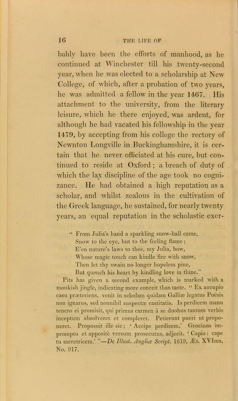 bably have been the efforts of manhood, as he continued at Winchester till his twenty-second year, when he was elected to a scholarship at New College, of which, after a probation of two years, he was admitted a fellow in the year 1467. His attachment to the university, from the literary leisure, which he there enjoyed, was ardent, for although he had vacated his fellowship in the year 1479, by accepting from his college the rectory of Newnton Longville in Buckinghamshire, it is cer- tain that he never officiated at his cure, but con- tinued to reside at Oxford; a breach of duty of which the lax discipline of the age took no cogni- zance. He had obtained a high reputation as a scholar, and whilst zealous in the cultivation of the Greek language, he sustained, for nearly twenty years, an equal reputation in the scholastic exer- “ From Julia’s hand a sparkling snow-ball came, Snow to the eye, but to the feeling flame; E’en nature’s laws to thee, my Julia, bow, Whose magic touch can kindle fire with snow, Then let thy swain no longer hopeless pine, But quench his heart by kindling love in thine.” Pits has given a second example, which is marked with a monkish jingle, indicating more conceit than taste. “ Ex aucupio casu praeteriens, venit in scholam quidam Gallia? legatus Poesis non ignarus, sed nonnihil suspecta? castitatis. Is perdicem manu tenens ei promisit, qui primus carmen a se duobus tantum verbis inceptum absolveret et compleret. Petierunt pueri ut propo- nent. Proposuit ille sic; ‘ Accipe perdicem.’ Grocinus im- promptu ct apposith version prosccutus, adjecit. ‘ Capio: cape tu meretricem.’ ”—Dc Must. Anglicc Script. 1G19, /Et. XVIma, No. 917.