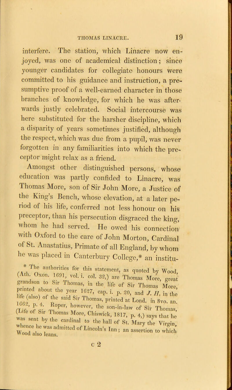 interfere. The station, which Li nacre now en- joyed, was one of academical distinction; since younger candidates for collegiate honours were committed to his guidance and instruction, a pre- sumptive proof of a well-earned character in those branches of knowledge, for which he was after- wards justly celebrated. Social intercourse was here substituted for the harsher discipline, which a disparity of years sometimes justified, although the respect, which was due from a pupil, was never forgotten in any familiarities into which the pre- ceptor might relax as a friend. Amongst other distinguished persons, whose education was partly confided to Linacre, was Thomas More, son of Sir John More, a Justice of the King’s Bench, whose elevation, at a later pe- riod of his life, conferred not less honour on his preceptor, than his persecution disgraced the king, whom he had served. He owed his connection with Oxford to the care of John Morton, Cardinal of St. Anastatius, Primate of all England, by whom he was placed in Canterbury College,* an institu- authontles for this statement, as quoted by Wood (Ath Oxon. 1691 vol. i. col. 32,) are Thomas More, great grandson to Sir Thomas, in the life of Sir Thomas More, IT at WU yfcr. 7’ Cap< ^ P- 2°’ and H. in the 1662 1 l°f SaKVSlr Th°maS’ printed at Lond‘ in s™. an. *°per’ son-in-law of Sir Thomas, ( G °f &;r Phomas More> Chiswick, 1817, p. 4,) says that he vas sent by the cardinal to the hall of St. Mary the Virgin WooT.,;:>nn; „„ assertion to wLi