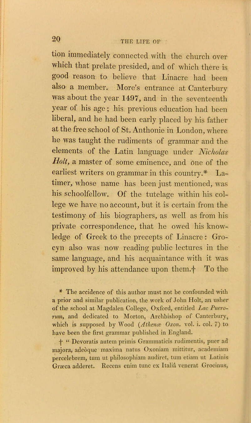 THE LIFE OF tion immediately connected with the church over which that prelate presided, and of which there is good reason to believe that Linacre had been also a member. More’s entrance at Canterbury was about the year 1497, and in the seventeenth year of his age; his previous education had been liberal, and he had been early placed by his father at the free school of St. Anthonie in London, where he was taught the rudiments of grammar and the elements of the Latin language under Nicholas Holt, a master of some eminence, and one of the earliest writers on grammar in this country.* La- timer, whose name has been just mentioned, was his schoolfellow. Of the tutelage within his col- lege we have no account, but it is certain from the testimony of his biographers, as well as from his private correspondence, that he owed his know- ledge of Greek to the precepts of Linacre : Gro- cyn also was now reading public lectures in the same language, and his acquaintance with it was improved by his attendance upon them.f To the * The accidence of this author must not be confounded with a prior and similar publication, the work of John Holt, an usher of the school at Magdalen College, Oxford, entitled Lac Puero- rum, and dedicated to Morton, Archbishop of Canterbury, which is supposed by Wood (Athence Oxon. vol. i. col. 7) to have been the first grammar published in England. j* “ Devoratis autem primis Grammaticis rudimentis, puer ad majora, adeoque maxima natus Oxoniam mittitur, academiam percelebrem, turn ut philosophiam audiret, turn etiam ut Latinis Graeca adderet. Recens enim tunc ex Italid venerat Grocinus,