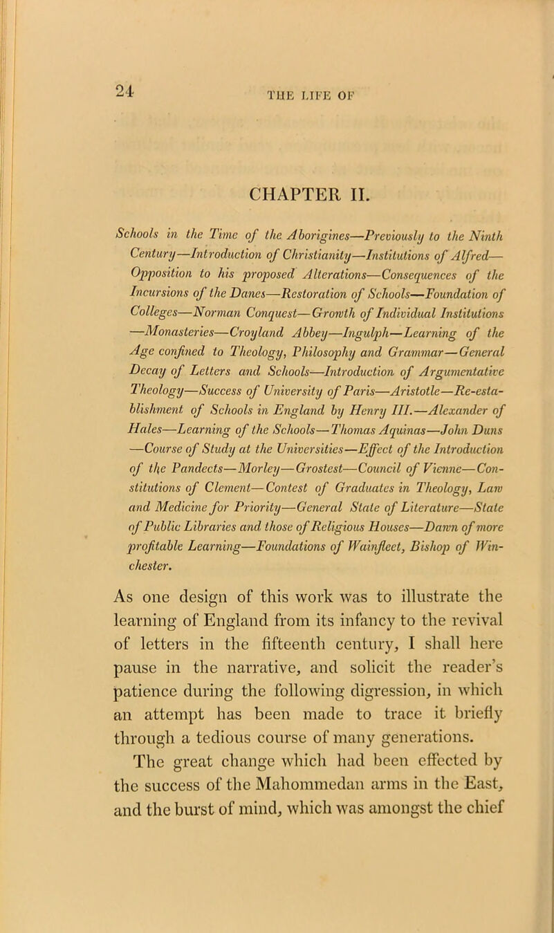 CHAPTER II. Schools in the Time of the Aborigines—Previously to the Ninth Century—Introduction of Christianity—Institutions of Alfred— Opposition to his proposed Alterations—Consequences of the Incursions of the Danes—Restoration of Schools—Foundation of Colleges—Norman Conquest—Growth of Individual Institutions —Monasteries—Croyland Abbey—Ingulph—Learning of the Age confined to Theology, Philosophy and Grammar—General Decay of Letters and Schools—Introduction of Argumentative Theology—Success of University of Paris—Aristotle—Re-esta- blishment, of Schools in England by Henry III.—Alexander of Hales—Learning of the Schools—Thomas Aquinas—John Duns —Course of Study at the Universities—Effect of the Introduction of tl\e Pandects—Morley—Grostest—Council of Vienne—Con- stitutions of Clement—Contest of Graduates in Theology, Lam and Medicine for Priority—General Stale of Literature—Stale of Public Libraries and. those of Religious Houses—Damn of more profitable Learning—Foundations of Wainfieet, Bishop of Win- chester. As one design of this work was to illustrate the learning of England from its infancy to the revival of letters in the fifteenth century, I shall here pause in the narrative, and solicit the reader’s patience during the following digression, in which an attempt has been made to trace it briefly through a tedious course of many generations. The great change which had been effected by the success of the Mahommedan arms in the East, and the burst of mind, which was amongst the chief