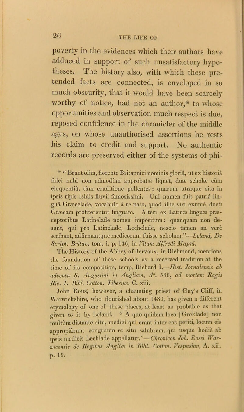 poverty in the evidences which their authors have adduced in support of such unsatisfactory hypo- theses. The history also, with which these pre- tended tacts are connected, is enveloped in so much obscurity, that it would have been scarcely worthy of notice, had not an author,* to whose opportunities and observation much respect is due, reposed confidence in the chronicler of the middle ages, on whose unauthorised assertions he rests his claim to credit and support. No authentic records are preserved either of the systems of phi- * “ Erant olim, florente Britannici nominis glorid, ut ex historia fidei milii non admodum approbate liquet, duae scholae cum eloquentia, turn eruditione pollentes; quarum utraque sita in ipsis ripis Isidis fluvii famosissimi. Uni nomen fuit patri& lin- gua Grsecelade, vocabulo a re nato, quod illic viri eximie docti Graecam profiterentur linguam. Alteri ex Latinae linguae prae- ceptoribus Latinelade nomen imposition: quanquam non de- sunt, qui pro Latinelade, Lechelade, nescio tamen an verci scribant, adfirmantque medicorum fuisse scholam.”—Leland, Dc Script. Britan, tom. i. p. 146, in Vitam Alfrcdi Magni. The History of the Abbey of Jervaux, in Richmond, mentions the foundation of these schools as a received tradition at the time of its composition, temp. Richard I.—Hist. Jornalensis ah adventu S. Augusthu in Angliavi, A'\ 58S, ad mortem Regis Ric. I. Bibl. Cotton. Tiberius, C. xiii. John Rous', however, a chaunting priest of Guy’s Clift', in Warwickshire, who flourished about 1480, has given a different etymology of one of these places, at least as probable as that given to it by Leland. “ A quo quiilem loco [Greklade] non multhm distante situ, medici qui erant inter eos periti, locum eis appropiarunt congruum ct situ salubrem, qui usque hodie ab ipsis medicis Lechlade appellatur.”—Chronicon Joli. Rossi IVar- rvicensis de Regibus Anglicc in Bibl. Cotton. Vespasian, A. xii. p. 19.