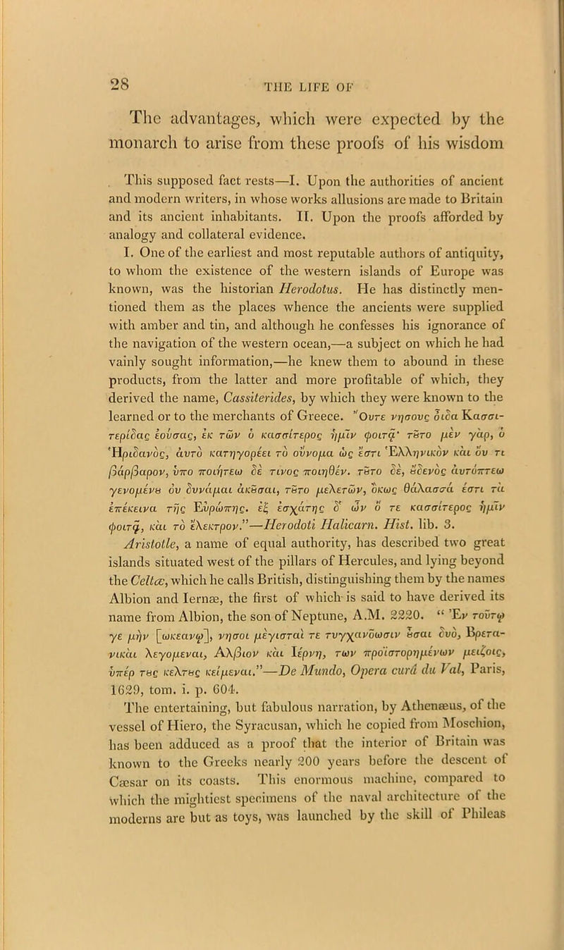 The advantages, which were expected by the monarch to arise from these proofs of his wisdom This supposed fact rests—I. Upon the authorities of ancient and modern writers, in whose works allusions are made to Britain and its ancient inhabitants. II. Upon the proofs afforded by analogy and collateral evidence. I. One of the earliest and most reputable authors of antiquity, to whom the existence of the western islands of Europe wras known, was the historian Herodotus. He has distinctly men- tioned them as the places whence the ancients were supplied with amber and tin, and although he confesses his ignorance of the navigation of the western ocean,—a subject on which he had vainly sought information,—he knew them to abound in these products, from the latter and more profitable of which, they derived the name, Cassiterides, by which they were known to the learned or to the merchants of Greece. ”Ovre rijaovg Sica Kacrfft- TEplSag kovaag, kic ruiv u kciacirepog fjfjuv cpoirq.' t&to piv yap, u 'HpiSavoc, avro KUTi]yopeei ru ovvopa wg sort 'EXXi]vlkiiv kcu ov tl ftapfiapov, v7ro •kou]teu fie nvog 'KOirjQiv. rSro Si, uSevog avroirreu) yEvopiva ov Svpcipcu dicSntu, rSro peXETU)V, oKwg OaXarrcrd kcrri tu £7-EKELva rrjg Eupwvrj/c- i-i, icr^drrjg S' uir o te KaoairEpog i]jdlv (pony, kcu to eXeicrpov.”—Herodoti Halicarn. Hist. lib. 3. Aristotle, a name of equal authority, has described two great islands situated west of the pillars of Hercules, and lying beyond the Celtce, which he calls British, distinguishing them by the names Albion and Iernse, the first of which is said to have derived its name from Albion, the son of Neptune, A.M. 2220. “ ’Ev tovtm ye firjp [wK'ectj'w], vijcroi peyiorat te Tvy^avohJtnv 5<rcu evo, Bpera- viKcu XeyofXEvcu, AXfiiov kcu Upinj, tmv 7rpo'torop7^te')'WV ixel(oic, I<7rip r&g KeXrag keI/levat.”—De Munclo, Opera curd du Val, Paris, 1620, tom. i. p. 604. The entertaining, but fabulous narration, by Atheneeus, of the vessel of Hiero, the Syracusan, which he copied from Moschion, has been adduced as a proof that the interior of Britain was known to the Greeks nearly 200 years before the descent of Cscsar on its coasts. This enormous machine, compared to which the mightiest specimens of the naval architecture of the moderns are but as toys, was launched by the skill of Phileas