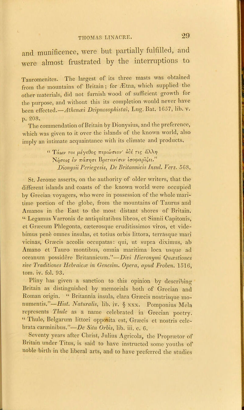 and munificence, were but partially fulfilled, and were almost frustrated by the interruptions to Tauromenites. The largest of its three masts was obtained from the mountains of Britain; for /Etna, which supplied the other materials, did not furnish wood of sufficient growth for the purpose, and without this its completion would never have been effected.—Athcncei Deipnosophistai, Lug. Bat. 1657, lib. v. p. 208. The commendation of Britain by Dionysius, and the preference, which was given to it over the islands of the known world, also imply an intimate acquaintance with its climate and products. “ Tauiv toi peyedog irepiu/cnov' &Se rig aWrj N)/eroi£ kv ’KcurrjrjL Vipercivicnv iffocpaplfei.” Dionysii Periegesis, De Britannicis Insul. Vers. 568. St. Jerome asserts, on the authority of older writers, that the different islands and coasts of the known world were occupied by Grecian voyagers, who were in possession of the whole mari- time portion of the globe, from the mountains of Taurus and Amanos in the East to the most distant shores of Britain. “ Legamus Varronis de antiquitatibus libros, et Sinnii Capitonis, et Graecum Phlegonta, cseterosque eruditissimos viros, et vide- birnus pene omnes insulas, et totius orbis littora, terrasque mari vicinas, Graecis accolis occupatas: qui, ut supra diximus, ab Amano et Tauro montibus, omnia maritima loca usque ad oceanum possidere Britannicum.”—Divi Hieronymi Qucestiones sive Traditiones Hcbraiccc in Genesim. Opera, apud Froben. 1516, tom. iv. fob 93. Pliny has given a sanction to this opinion by describing Britain as distinguished by memorials both of Grecian and Roman origin. “ Britannia insula, clara Graecis nostrisque mo- numentis.—Hist. Naturalis, lib. iv. § xxx. Pomponius Mela represents Thule as a name celebrated in Grecian poetry. “ Thule, Belgarum littori opposita est, Grmcis et nostris cele- brata carminibus.”—De Situ Orbis, lib. iii. c. 6. Seventy years after Christ, Julius Agricola, the Propraetor of Britain under Titus, is said to have instructed some youths of noble birth in the liberal arts, and to have preferred the studies