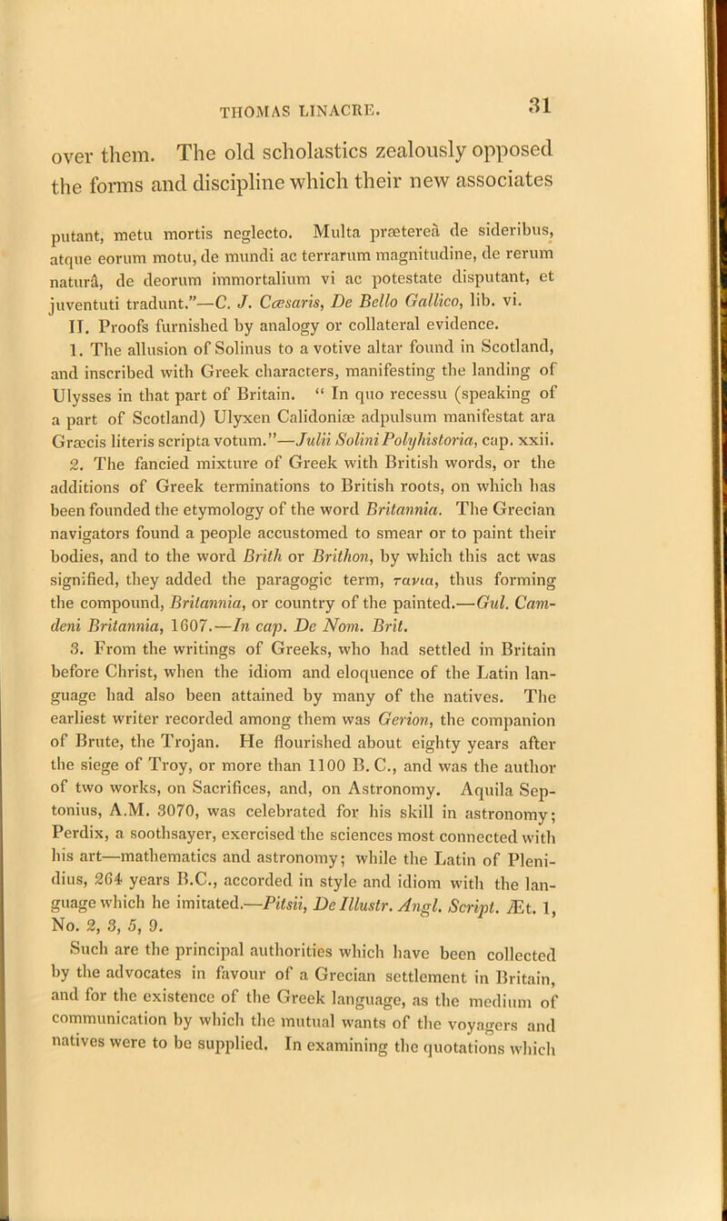 over them. The old scholastics zealously opposed the forms and discipline which their new associates putant, metu mortis neglecto. Multa praeterea de sideribus, atque eorum motu, de vnundi ac terrarum magnitudine, de rerum nature, de deorum immortalium vi ac potestate disputant, et juventuti tradunt.”—C. J. Gcesaris, De Bello Galileo, lib. vi. II. Proofs furnished by analogy or collateral evidence. 1. The allusion of Solinus to a votive altar found in Scotland, and inscribed with Greek characters, manifesting the landing of Ulysses in that part of Britain. “ In quo recessu (speaking of a part of Scotland) Ulyxen Calidoniae adpulsum manifestat ara Grfccis literis scripta votum.”—Julii SoliniPolyhistoria, cap. xxii. 2. The fancied mixture of Greek with British words, or the additions of Greek terminations to British roots, on which has been founded the etymology of the word Britannia. The Grecian navigators found a people accustomed to smear or to paint their bodies, and to the word Brith or Brithon, by which this act was signified, they added the paragogic term, ravia, thus forming the compound, Britannia, or country of the painted.—Gul. Cam- deni Britannia, 1607.—In cap. De Nom. Brit. 3. From the writings of Greeks, \vho had settled in Britain before Christ, when the idiom and eloquence of the Latin lan- guage had also been attained by many of the natives. The earliest writer recorded among them was Gerion, the companion of Brute, the Trojan. He flourished about eighty years after the siege of Troy, or more than 1100 B. C., and was the author of two works, on Sacrifices, and, on Astronomy. Aquila Sep- tonius, A.M. 3070, was celebrated for his skill in astronomy; Perdix, a soothsayer, exercised the sciences most connected with his art—mathematics and astronomy; while the Latin of Pleni- dius, 264 years B.C., accorded in style and idiom with the lan- guage which he imitated.—Pitsii, De Illustr. Angl. Script. TEt. 1, No. 2, 3, 5, 9. Such are the principal authorities which have been collected by the advocates in favour of a Grecian settlement in Britain, and for the existence of the Greek language, as the medium of communication by which the mutual wants of the voyagers and natives were to be supplied. In examining the quotations which