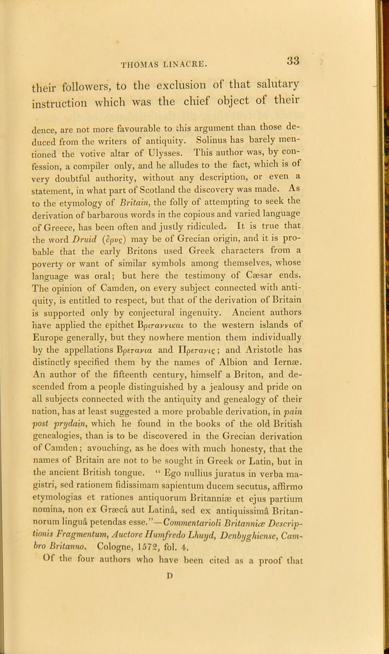 their followers, to the exclusion of that salutary- instruction which was the chief object of their dence, are not more favourable to this argument than those de- duced from the writers of antiquity. Solinus has barely men- tioned the votive altar of Ulysses. This author was, by con- fession, a compiler only, and he alludes to the fact, which is of very doubtful authority, without any description, or even a statement, in what part of Scotland the discovery was made. As to the etymology of Britain, the folly of attempting to seek the derivation of barbarous words in the copious and varied language of Greece, has been often and justly ridiculed. It is true that the word Druid (£pi>e) may be of Grecian origin, and it is pro- bable that the early Britons used Greek characters from a poverty or want of similar symbols among themselves, whose language was oral; but here the testimony of Caesar ends. The opinion of Camden, on every subject connected with anti- quity, is entitled to respect, but that of the derivation of Britain is supported only by conjectural ingenuity. Ancient authors have applied the epithet Bptravvimt to the western islands of Europe generally, but they nowhere mention them individually by the appellations Bpsrayia and IIperayig; and Aristotle has distinctly specified them by the names of Albion and Iernae. An author of the fifteenth century, himself a Briton, and de- scended from a people distinguished by a jealousy and pride on all subjects connected with the antiquity and genealogy of their nation, has at least suggested a more probable derivation, in pain post prydain, which he found in the books of the old British genealogies, than is to be discovered in the Grecian derivation of Camden; avouching, as he does with much honesty, that the names of Britain are not to be sought in Greek or Latin, but in the ancient British tongue. “ Ego nullius juratus in verba ma- gistri, sed rationem fidissimam sapientum ducem secutus, affirmo etymologias et rationes antiquorum Britannias et ejus partium nomina, non ex Graecd aut Latind, sed ex antiquissimd Britan- norum lingud petendas esse.’'—Commentarioli Britannia; Descrip- tionis Fragmentum, Auctore Iiumfredo Lliuyd, Denbyghiense, Cam- hro Britanno. Cologne, 1572, fol. 4. Of the four authors who have been cited as a proof that D