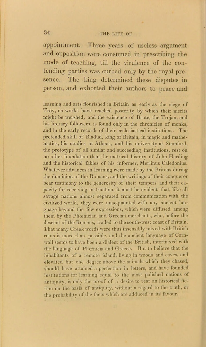 appointment. Three years of useless argument and opposition were consumed in prescribing the mode of teaching, till the virulence of the con- tending parties was curbed only by the royal pre- sence. The king determined these disputes in person, and exhorted their authors to peace and learning and arts flourished in Britain as early as the siege of Troy, no works have reached posterity by which their merits might be weighed, and the existence of Brute, the Trojan, and his literary followers, is found only in the chronicles of monks, and in the early records of their ecclesiastical institutions. The pretended skill of Bladud, king of Britain, in magic and mathe- matics, his studies at Athens, and his university at Stamford, the prototype of all similar and succeeding institutions, rest on no other foundation than the metrical history of John Harding and the historical fables of his informer, Merlinus Caledonius. Whatever advances in learning were made by the Britons during the dominion of the Romans, and the writings of their conqueror bear testimony to the generosity of their tempers and their ca- pacity for receiving instruction, it must be evident that, like all savage nations almost separated from communication with the civilized world, they were unacquainted with any ancient lan- guage beyond the few expressions, which were diffused among them by the Phoenician and Grecian merchants, who, before the descent of the Romans, traded to the south-west coast of Britain. That many Greek words were thus insensibly mixed with British roots is more than possible, and the ancient language of Corn- wall seems to have been a dialect of the British, intermixed with the language of Phoenicia and Greece. But to believe that the inhabitants of a remote island, living in woods and caves, and elevated but one degree above the animals which they chased, should have attained a perfection in letters, and have founded institutions for learning equal to the most polished nations of antiquity, is only the proof of a desire to rear an historical fic- tion on the basis of antiquity, without a regard to the truth, or the probability of the facts which are adduced in its favour.