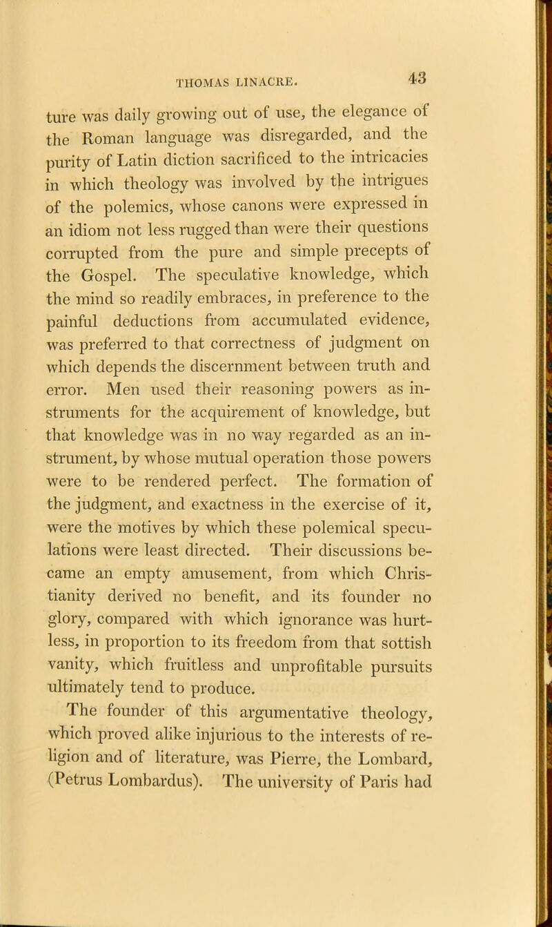 ture was daily growing out of use, the elegance ot the Roman language was disregarded, and the purity of Latin diction sacrificed to the intricacies in which theology was involved by the intrigues of the polemics, whose canons were expressed in an idiom not less rugged than were their questions corrupted from the pure and simple precepts of the Gospel. The speculative knowledge, which the mind so readily embraces, in preference to the painful deductions from accumulated evidence, was preferred to that correctness of judgment on which depends the discernment between truth and error. Men used their reasoning powers as in- struments for the acquirement of knowledge, but that knowledge was in no way regarded as an in- strument, by whose mutual operation those powers were to be rendered perfect. The formation of the judgment, and exactness in the exercise of it, were the motives by which these polemical specu- lations were least directed. Their discussions be- came an empty amusement, from which Chris- tianity derived no benefit, and its founder no glory, compared with which ignorance was hurt- less, in proportion to its freedom from that sottish vanity, which fruitless and unprofitable pursuits ultimately tend to produce. The founder of this argumentative theology, which proved alike injurious to the interests of re- ligion and of literature, was Pierre, the Lombard, (Petrus Lombardus). The university of Paris had