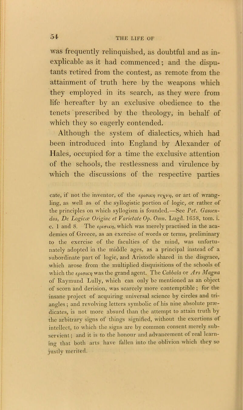 was frequently relinquished, as doubtful and as in- explicable as it bad commenced; and the dispu- tants retired from the contest, as remote from the attainment of truth here by the weapons which they employed in its search, as they were from life hereafter by an exclusive obedience to the tenets prescribed by the theology, in behalf of which they so eagerly contended. Although the system of dialectics, which had been introduced into England by Alexander of Hales, occupied for a time the exclusive attention of the schools, the restlessness and virulence by which the discussions of the respective parties cate, if not the inventor, of the Epiaua] or art of wrang- ling, as well as of the syllogistic portion of logic, or rather of the principles on which syllogism is founded.—See Pet. Gassen- dus, De Logicce Origine et Varietate Op. Omn. Lugd. 1658, tom. i. c. 1 and 8. The epiarLKt], which was merely practised in the aca- demies of Greece, as an exercise of w'ords or terms, preliminary to the exercise of the faculties of the mind, was unfortu- nately adopted in the middle ages, as a principal instead of a subordinate part of logic, and Aristotle shared in the disgrace, which arose from the multiplied disquisitions of the schools of which the Epimtcrj was the grand agent. The Cabbala or Ars Magna of Raymund Lully, which can only be mentioned as an object of scorn and derision, was scarcely more contemptible ; for the insane project of acquiring universal science by circles and tri- angles ; and revolving letters symbolic of his nine absolute pre- dicates, is not more absurd than the attempt to attain truth by the arbitrary signs of things signified, without the exertions of intellect, to which the signs are by common consent merely sub- servient ; and it is to the honour and advancement of real learn- ing that both arts have fallen into the oblivion which they so ft justly merited.