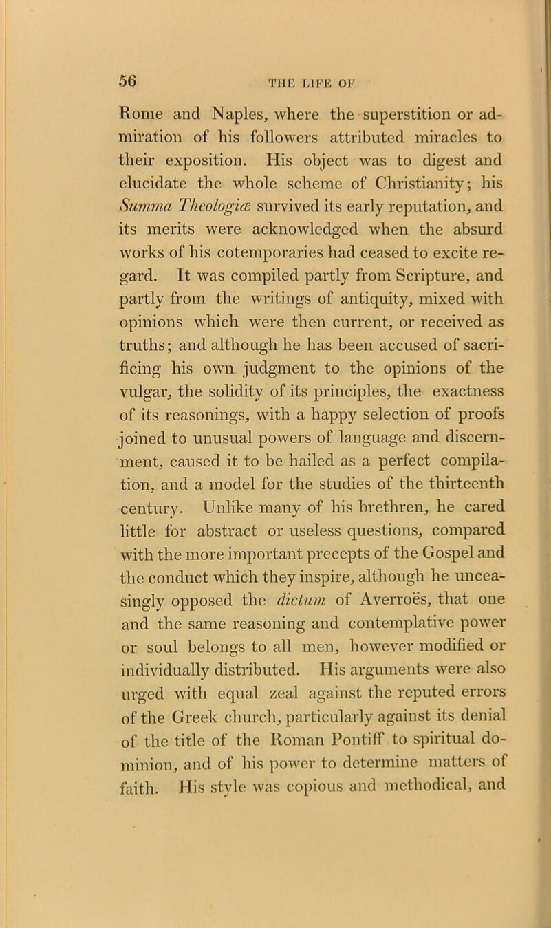 Rome and Naples, where the superstition or ad- miration of his followers attributed miracles to their exposition. His object was to digest and elucidate the whole scheme of Christianity; his Summa Theologies, survived its early reputation, and its merits were acknowledged when the absurd works of his cotemporaries had ceased to excite re- gard. It was compiled partly from Scripture, and partly from the writings of antiquity, mixed with opinions which were then current, or received as truths; and although he has been accused of sacri- ficing his own judgment to the opinions of the vulgar, the solidity of its principles, the exactness of its reasonings, with a happy selection of proofs joined to unusual powers of language and discern- ment, caused it to be hailed as a perfect compila- tion, and a model for the studies of the thirteenth century. Unlike many of his brethren, he cared little for abstract or useless questions, compared with the more important precepts of the Gospel and the conduct which they inspire, although he uncea- singly opposed the dictum of Averroes, that one and the same reasoning and contemplative power or soul belongs to all men, however modified or individually distributed. His arguments were also urged with equal zeal against the reputed errors of the Greek church, particularly against its denial of the title of the Roman Pontiff to spiritual do- minion, and of his power to determine matters of faith. His style was copious and methodical, and