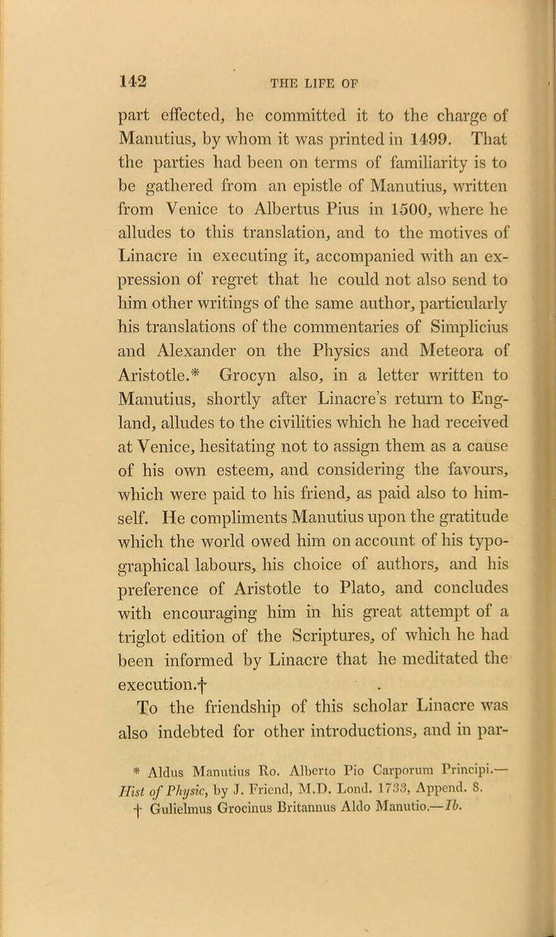 part effected, lie committed it to the charge of Manutius, by whom it was printed in 1499. That the parties had been on terms of familiarity is to be gathered from an epistle of Manutius, written from Venice to Albertus Pius in 1500, where he alludes to this translation, and to the motives of Linacre in executing it, accompanied with an ex- pression of regret that he could not also send to him other writings of the same author, particularly his translations of the commentaries of Simplicius and Alexander on the Physics and Meteora of Aristotle.* Grocyn also, in a letter written to Manutius, shortly after Linacre’s return to Eng- land, alludes to the civilities which he had received at Venice, hesitating not to assign them as a cause of his own esteem, and considering the favours, which were paid to his friend, as paid also to him- self. He compliments Manutius upon the gratitude which the world owed him on account of his typo- graphical labours, his choice of authors, and his preference of Aristotle to Plato, and concludes with encouraging him in his great attempt of a triglot edition of the Scriptures, of which he had been informed by Linacre that he meditated the execution.f To the friendship of this scholar Linacre was also indebted for other introductions, and in par- * Aldus Manutius Ro. Alberto Fio Carporum Principi.— Ilist of Physic, by J. Friend, M.D. Lond. 1733, Append. S. -j- Gulielmus Grocinus Britannus Aldo Manutio.—lb.