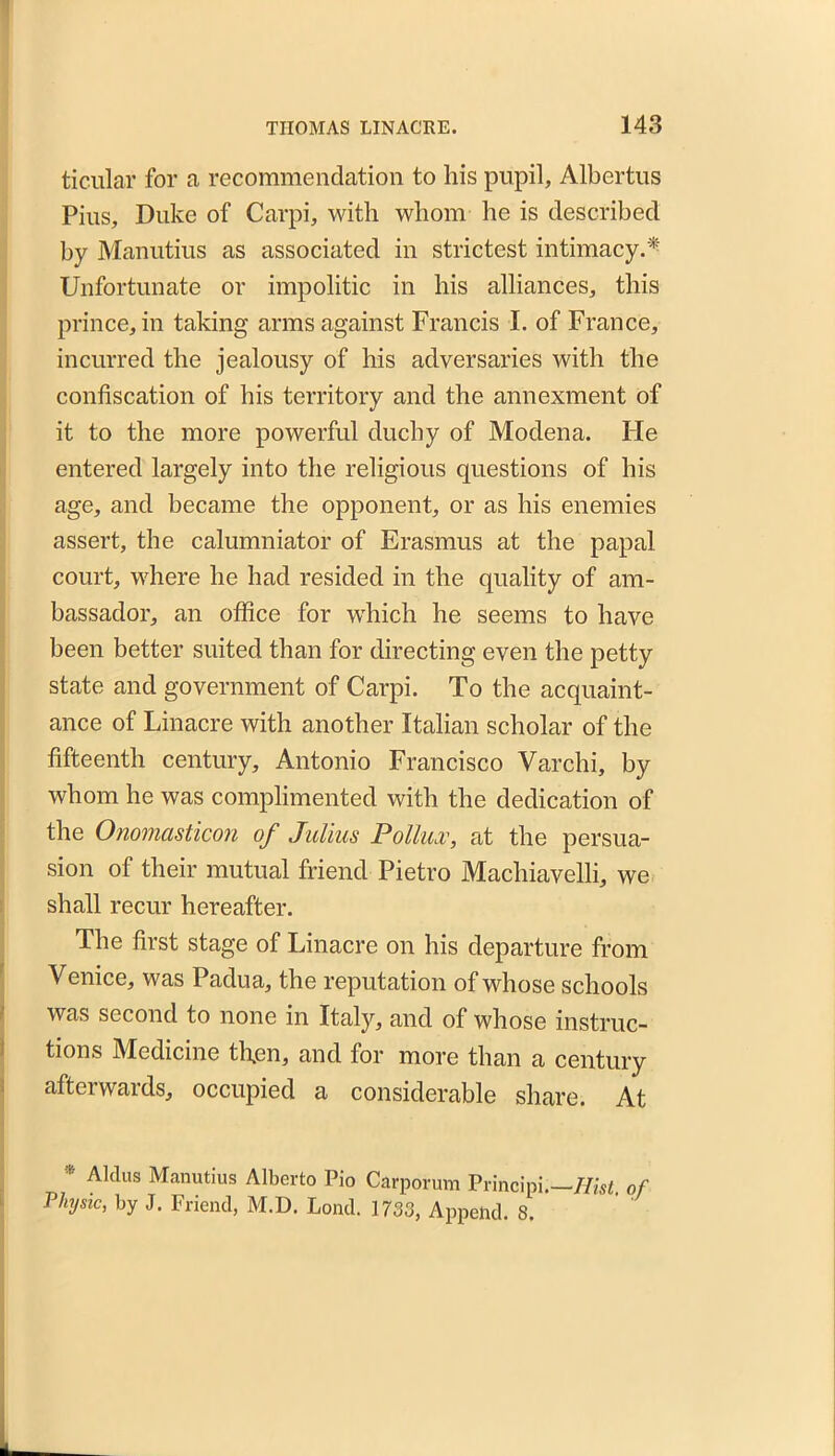 ticular for a recommendation to his pupil, Albertus Pius, Duke of Carpi, with whom he is described by Manutius as associated in strictest intimacy.* Unfortunate or impolitic in his alliances, this prince, in taking arms against Francis I. of France, incurred the jealousy of his adversaries with the confiscation of his territory and the annexment of it to the more powerful duchy of Modena. He entered largely into the religious questions of his age, and became the opponent, or as his enemies assert, the calumniator of Erasmus at the papal court, where he had resided in the quality of am- bassador, an office for which he seems to have been better suited than for directing even the petty state and government of Carpi. To the acquaint- ance of Linacre with another Italian scholar of the fifteenth century, Antonio Francisco Varchi, by whom he was complimented with the dedication of the Onomasticon of Julius Pollux, at the persua- sion of their mutual friend Pietro Machiavelli, we shall recur hereafter. The first stage of Linacre on his departure from Venice, was Padua, the reputation of whose schools was second to none in Italy, and of whose instruc- tions Medicine then, and for more than a century afterwards, occupied a considerable share. At Aldus Manutius Alberto Pio Carporum Principi.—Hist, of Vlnjsic, by J. Friend, M.D. Lond. 1733, Append. 8.
