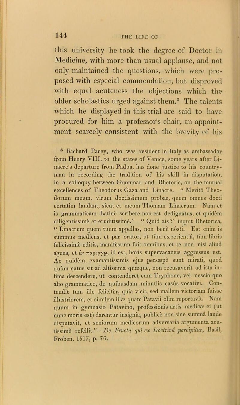 this university lie took the degree of Doctor in Medicine, with more than usual applause, and not only maintained the questions, which were pro- posed with especial commendation, hut disproved with equal acuteness the objections which the older scholastics urged against them.* The talents which he displayed in this trial are said to have procured for him a professor’s chair, an appoint- ment scarcely consistent with the brevity of his * Richard Pacey, who was resident in Italy ns ambassador from Henry VIII. to the states of Venice, some years after Li- nacre’s departure from Padua, has done justice to Iris country- man in recording the tradition of his skill in disputation, in a colloquy between Grammar and Rhetoric, on the mutual excellences of Theodorus Gaza and Linacre. “ Merito Theo- dorum meum, virum doctissiraum probas, quem omnes docti certatim laudant, sicut et meum Thomam Linacrum. Nam et is grammaticam Latine scribere non est dedignatus, et quidem diligentissimfe et eruditissime.” “ Quid ais ?” inquit Rhetorica, Linacrum quem tuum appellas, non bene nosti. Est enim is summits medicus, et par orator, ut turn experientid, tiim libris felicissime editis, manifestum fuit omnibus, et te non nisi aliud agens, et h 7r«p£pyw, id est, horis supervacaneis aggressus est. Ac quidem examantissimis ejus persacpe sunt mirati, quod quum natus sit ad altissima quaeque, non recusaverit ad ista in- fima descendere, ut contenderet cum Tryphone, vel nescio quo alio grammatico, de quibusdam minutiis casus vocativi. Con- tendit turn ille feliciter, quia vicit, sed mallern victoriam fuisse illustriorem, et similem iliac quam Patavii olint reportavit. Nam quum in gymnasio Patavino, professionis artis tnedicae ei (ut nunc moris est) darentur insignia, publico non sine summd laude disputavit, et seniorum medicorum adversaria argumenta acu- tissime refellit.”—De Fructu qui cx Doctrind percipitur, Basil, Froben. 1517, p. 7C.